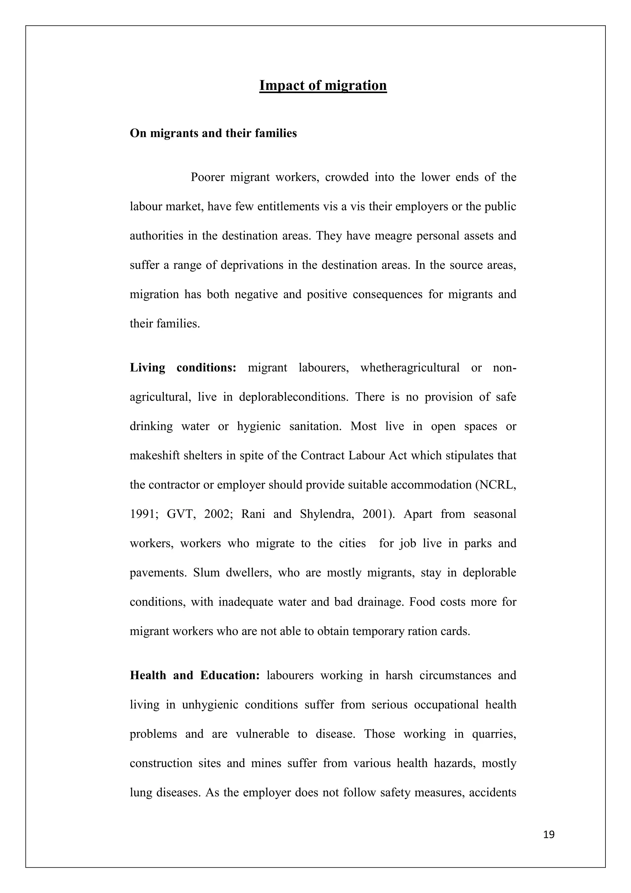 Impact of migration


On migrants and their families


            Poorer migrant workers, crowded into the lower ends of the

labour market, have few entitlements vis a vis their employers or the public

authorities in the destination areas. They have meagre personal assets and

suffer a range of deprivations in the destination areas. In the source areas,

migration has both negative and positive consequences for migrants and

their families.


Living conditions: migrant labourers, whetheragricultural or non-

agricultural, live in deplorableconditions. There is no provision of safe

drinking water or hygienic sanitation. Most live in open spaces or

makeshift shelters in spite of the Contract Labour Act which stipulates that

the contractor or employer should provide suitable accommodation (NCRL,

1991; GVT, 2002; Rani and Shylendra, 2001). Apart from seasonal

workers, workers who migrate to the cities       for job live in parks and

pavements. Slum dwellers, who are mostly migrants, stay in deplorable

conditions, with inadequate water and bad drainage. Food costs more for

migrant workers who are not able to obtain temporary ration cards.


Health and Education: labourers working in harsh circumstances and

living in unhygienic conditions suffer from serious occupational health

problems and are vulnerable to disease. Those working in quarries,

construction sites and mines suffer from various health hazards, mostly

lung diseases. As the employer does not follow safety measures, accidents


                                                                                19
 