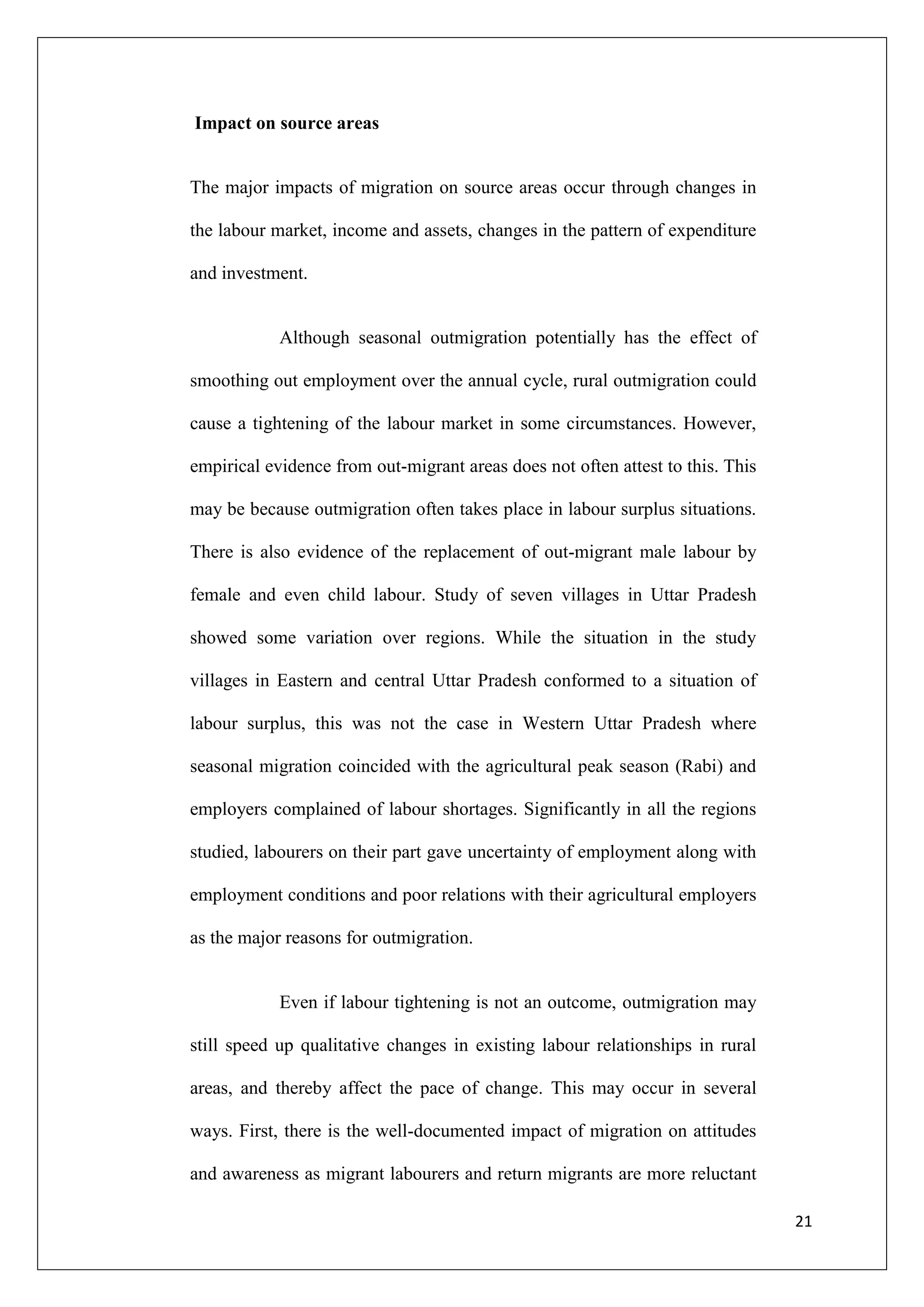 Impact on source areas


The major impacts of migration on source areas occur through changes in

the labour market, income and assets, changes in the pattern of expenditure

and investment.


            Although seasonal outmigration potentially has the effect of

smoothing out employment over the annual cycle, rural outmigration could

cause a tightening of the labour market in some circumstances. However,

empirical evidence from out-migrant areas does not often attest to this. This

may be because outmigration often takes place in labour surplus situations.

There is also evidence of the replacement of out-migrant male labour by

female and even child labour. Study of seven villages in Uttar Pradesh

showed some variation over regions. While the situation in the study

villages in Eastern and central Uttar Pradesh conformed to a situation of

labour surplus, this was not the case in Western Uttar Pradesh where

seasonal migration coincided with the agricultural peak season (Rabi) and

employers complained of labour shortages. Significantly in all the regions

studied, labourers on their part gave uncertainty of employment along with

employment conditions and poor relations with their agricultural employers

as the major reasons for outmigration.


            Even if labour tightening is not an outcome, outmigration may

still speed up qualitative changes in existing labour relationships in rural

areas, and thereby affect the pace of change. This may occur in several

ways. First, there is the well-documented impact of migration on attitudes

and awareness as migrant labourers and return migrants are more reluctant

                                                                                21
 