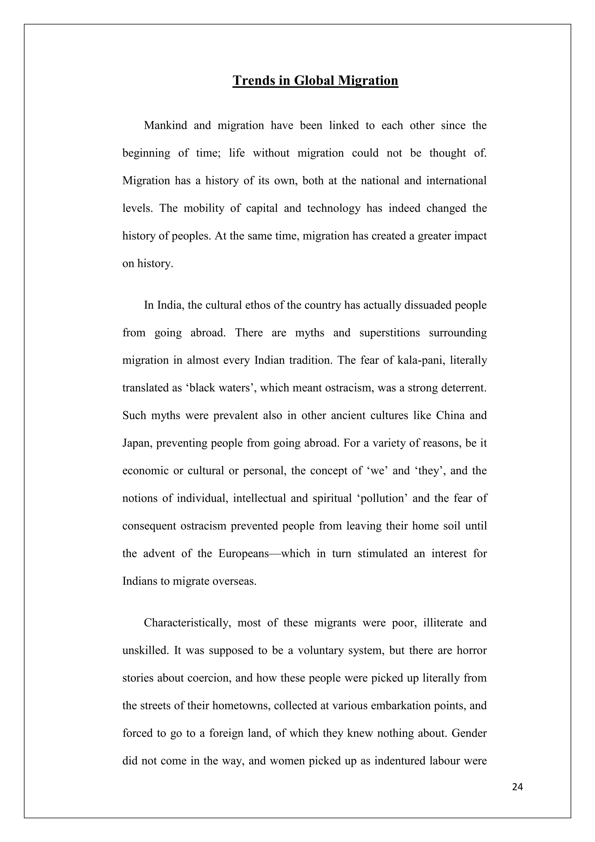 Trends in Global Migration


    Mankind and migration have been linked to each other since the

beginning of time; life without migration could not be thought of.

Migration has a history of its own, both at the national and international

levels. The mobility of capital and technology has indeed changed the

history of peoples. At the same time, migration has created a greater impact

on history.


    In India, the cultural ethos of the country has actually dissuaded people

from going abroad. There are myths and superstitions surrounding

migration in almost every Indian tradition. The fear of kala-pani, literally

translated as ‗black waters‘, which meant ostracism, was a strong deterrent.

Such myths were prevalent also in other ancient cultures like China and

Japan, preventing people from going abroad. For a variety of reasons, be it

economic or cultural or personal, the concept of ‗we‘ and ‗they‘, and the

notions of individual, intellectual and spiritual ‗pollution‘ and the fear of

consequent ostracism prevented people from leaving their home soil until

the advent of the Europeans—which in turn stimulated an interest for

Indians to migrate overseas.


    Characteristically, most of these migrants were poor, illiterate and

unskilled. It was supposed to be a voluntary system, but there are horror

stories about coercion, and how these people were picked up literally from

the streets of their hometowns, collected at various embarkation points, and

forced to go to a foreign land, of which they knew nothing about. Gender

did not come in the way, and women picked up as indentured labour were

                                                                                24
 