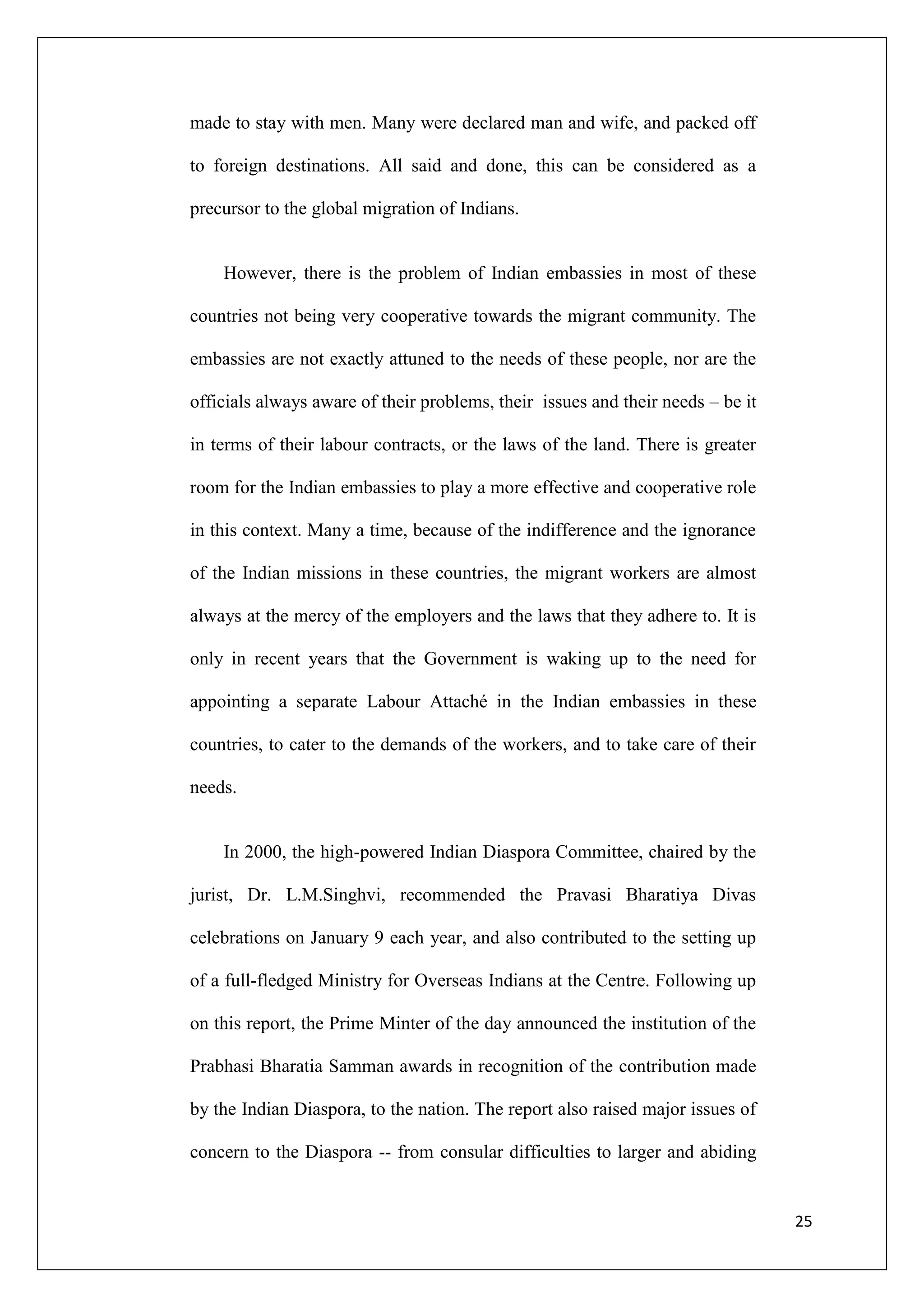 made to stay with men. Many were declared man and wife, and packed off

to foreign destinations. All said and done, this can be considered as a

precursor to the global migration of Indians.


    However, there is the problem of Indian embassies in most of these

countries not being very cooperative towards the migrant community. The

embassies are not exactly attuned to the needs of these people, nor are the

officials always aware of their problems, their issues and their needs – be it

in terms of their labour contracts, or the laws of the land. There is greater

room for the Indian embassies to play a more effective and cooperative role

in this context. Many a time, because of the indifference and the ignorance

of the Indian missions in these countries, the migrant workers are almost

always at the mercy of the employers and the laws that they adhere to. It is

only in recent years that the Government is waking up to the need for

appointing a separate Labour Attaché in the Indian embassies in these

countries, to cater to the demands of the workers, and to take care of their

needs.


    In 2000, the high-powered Indian Diaspora Committee, chaired by the

jurist, Dr. L.M.Singhvi, recommended the Pravasi Bharatiya Divas

celebrations on January 9 each year, and also contributed to the setting up

of a full-fledged Ministry for Overseas Indians at the Centre. Following up

on this report, the Prime Minter of the day announced the institution of the

Prabhasi Bharatia Samman awards in recognition of the contribution made

by the Indian Diaspora, to the nation. The report also raised major issues of

concern to the Diaspora -- from consular difficulties to larger and abiding


                                                                                 25
 