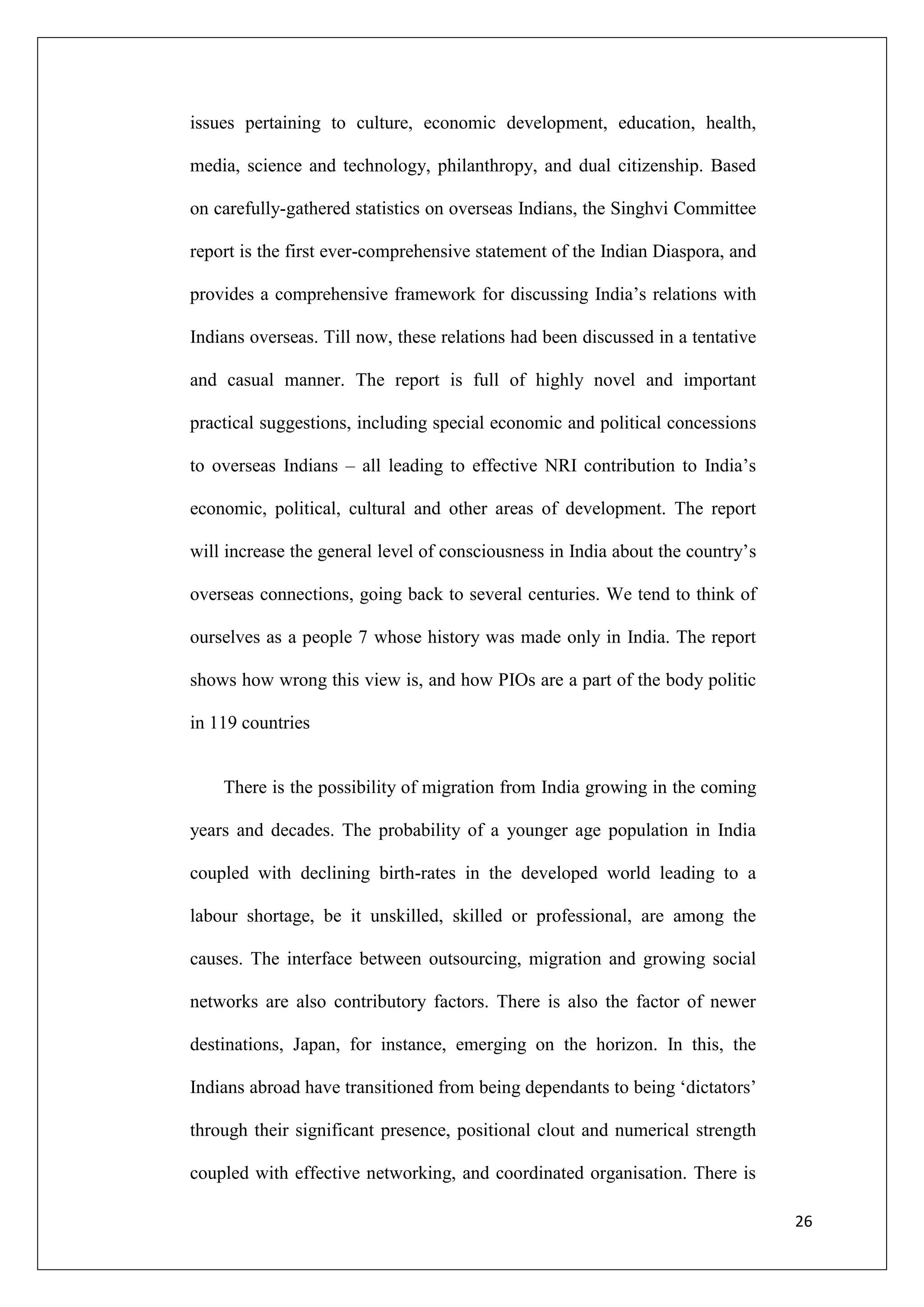 issues pertaining to culture, economic development, education, health,

media, science and technology, philanthropy, and dual citizenship. Based

on carefully-gathered statistics on overseas Indians, the Singhvi Committee

report is the first ever-comprehensive statement of the Indian Diaspora, and

provides a comprehensive framework for discussing India‘s relations with

Indians overseas. Till now, these relations had been discussed in a tentative

and casual manner. The report is full of highly novel and important

practical suggestions, including special economic and political concessions

to overseas Indians – all leading to effective NRI contribution to India‘s

economic, political, cultural and other areas of development. The report

will increase the general level of consciousness in India about the country‘s

overseas connections, going back to several centuries. We tend to think of

ourselves as a people 7 whose history was made only in India. The report

shows how wrong this view is, and how PIOs are a part of the body politic

in 119 countries


    There is the possibility of migration from India growing in the coming

years and decades. The probability of a younger age population in India

coupled with declining birth-rates in the developed world leading to a

labour shortage, be it unskilled, skilled or professional, are among the

causes. The interface between outsourcing, migration and growing social

networks are also contributory factors. There is also the factor of newer

destinations, Japan, for instance, emerging on the horizon. In this, the

Indians abroad have transitioned from being dependants to being ‗dictators‘

through their significant presence, positional clout and numerical strength

coupled with effective networking, and coordinated organisation. There is

                                                                                26
 