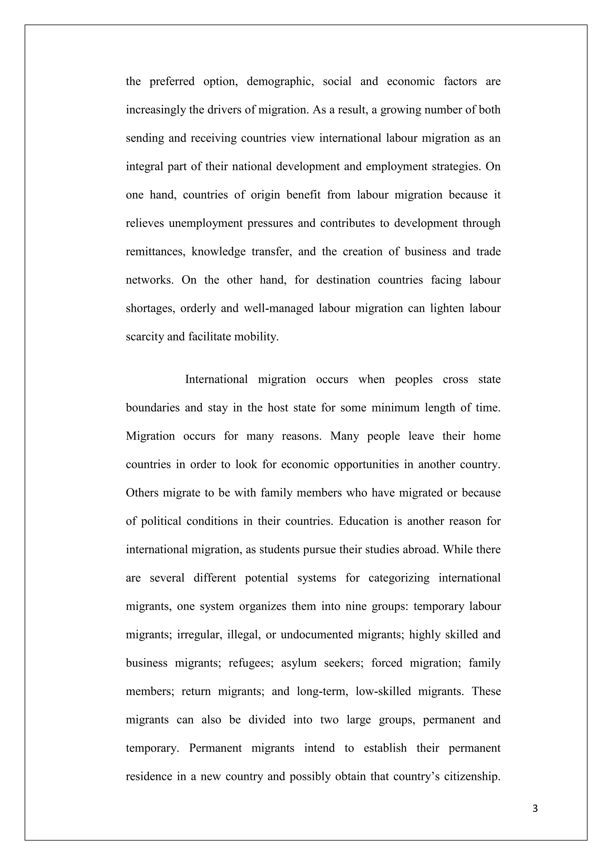the preferred option, demographic, social and economic factors are

increasingly the drivers of migration. As a result, a growing number of both

sending and receiving countries view international labour migration as an

integral part of their national development and employment strategies. On

one hand, countries of origin benefit from labour migration because it

relieves unemployment pressures and contributes to development through

remittances, knowledge transfer, and the creation of business and trade

networks. On the other hand, for destination countries facing labour

shortages, orderly and well-managed labour migration can lighten labour

scarcity and facilitate mobility.


            International migration occurs when peoples cross state

boundaries and stay in the host state for some minimum length of time.

Migration occurs for many reasons. Many people leave their home

countries in order to look for economic opportunities in another country.

Others migrate to be with family members who have migrated or because

of political conditions in their countries. Education is another reason for

international migration, as students pursue their studies abroad. While there

are several different potential systems for categorizing international

migrants, one system organizes them into nine groups: temporary labour

migrants; irregular, illegal, or undocumented migrants; highly skilled and

business migrants; refugees; asylum seekers; forced migration; family

members; return migrants; and long-term, low-skilled migrants. These

migrants can also be divided into two large groups, permanent and

temporary. Permanent migrants intend to establish their permanent

residence in a new country and possibly obtain that country‘s citizenship.

                                                                                3
 