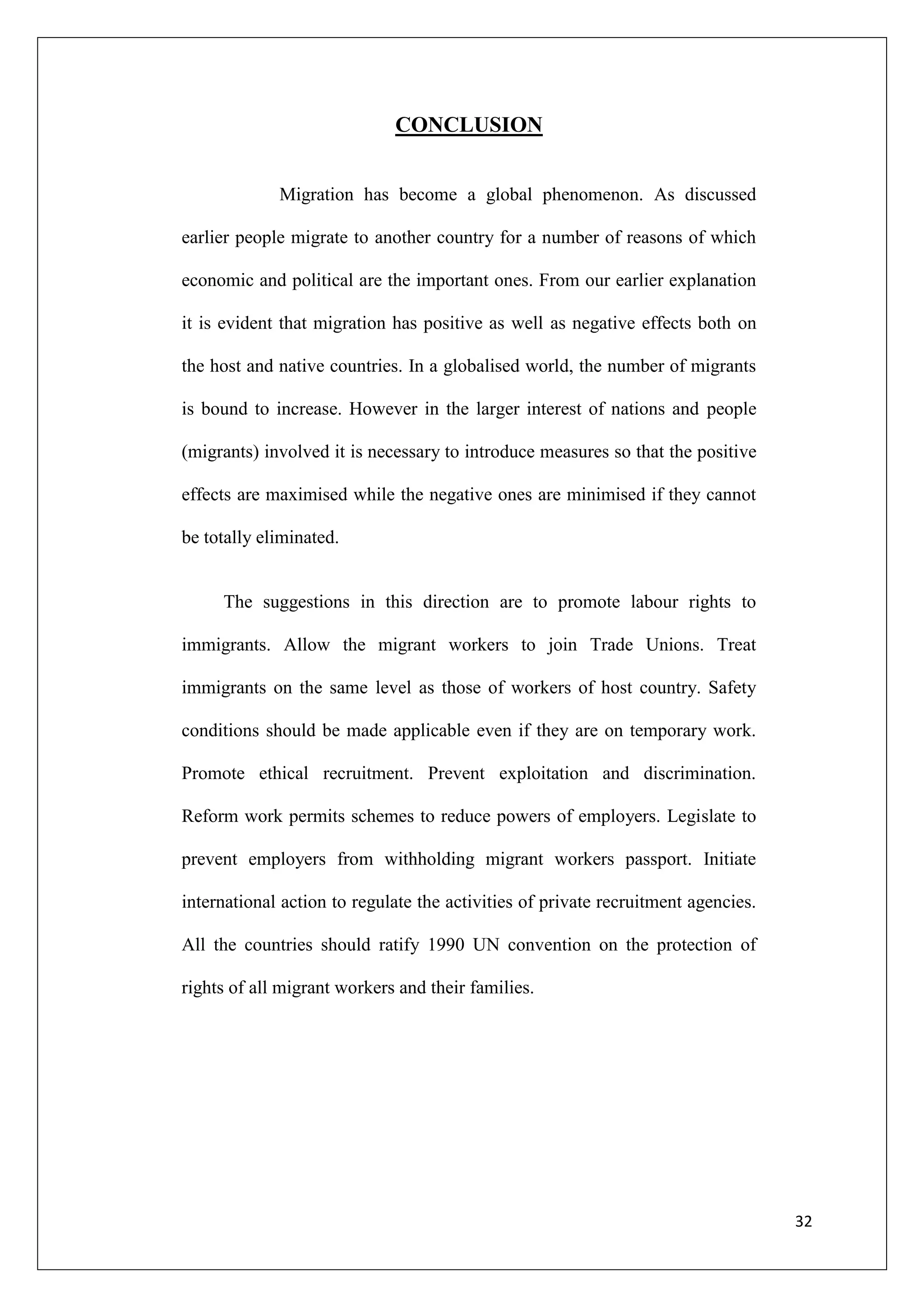 CONCLUSION


             Migration has become a global phenomenon. As discussed

earlier people migrate to another country for a number of reasons of which

economic and political are the important ones. From our earlier explanation

it is evident that migration has positive as well as negative effects both on

the host and native countries. In a globalised world, the number of migrants

is bound to increase. However in the larger interest of nations and people

(migrants) involved it is necessary to introduce measures so that the positive

effects are maximised while the negative ones are minimised if they cannot

be totally eliminated.


     The suggestions in this direction are to promote labour rights to

immigrants. Allow the migrant workers to join Trade Unions. Treat

immigrants on the same level as those of workers of host country. Safety

conditions should be made applicable even if they are on temporary work.

Promote ethical recruitment. Prevent exploitation and discrimination.

Reform work permits schemes to reduce powers of employers. Legislate to

prevent employers from withholding migrant workers passport. Initiate

international action to regulate the activities of private recruitment agencies.

All the countries should ratify 1990 UN convention on the protection of

rights of all migrant workers and their families.




                                                                                   32
 