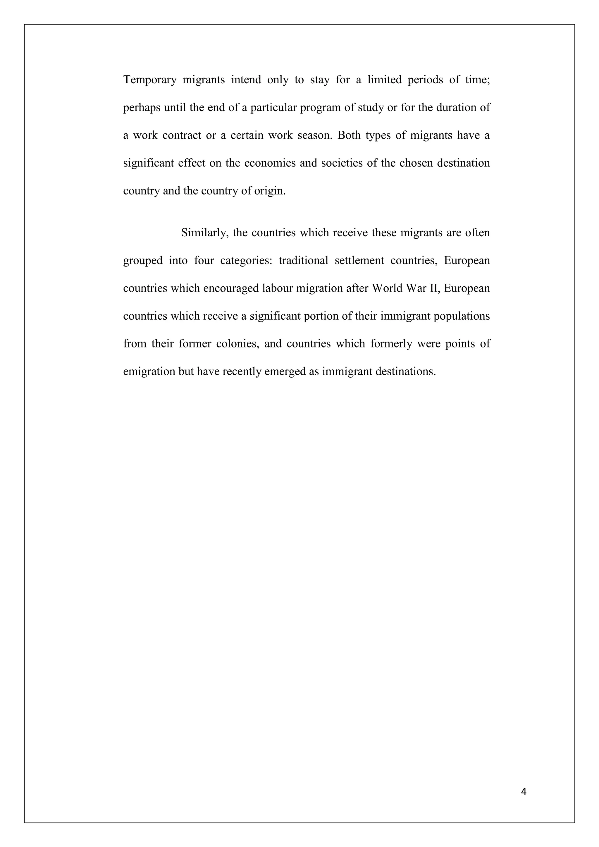 Temporary migrants intend only to stay for a limited periods of time;

perhaps until the end of a particular program of study or for the duration of

a work contract or a certain work season. Both types of migrants have a

significant effect on the economies and societies of the chosen destination

country and the country of origin.


            Similarly, the countries which receive these migrants are often

grouped into four categories: traditional settlement countries, European

countries which encouraged labour migration after World War II, European

countries which receive a significant portion of their immigrant populations

from their former colonies, and countries which formerly were points of

emigration but have recently emerged as immigrant destinations.




                                                                                4
 