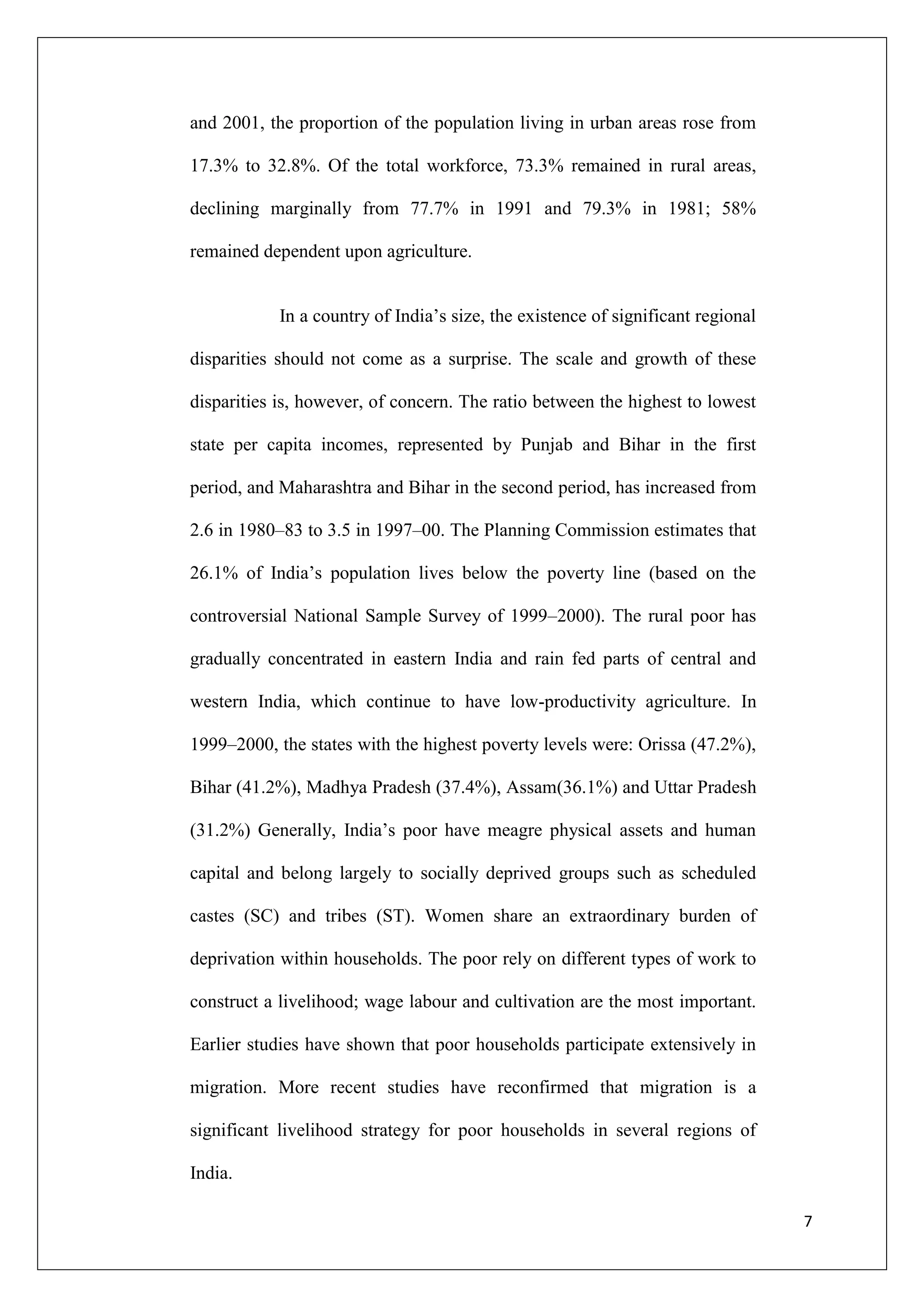 and 2001, the proportion of the population living in urban areas rose from

17.3% to 32.8%. Of the total workforce, 73.3% remained in rural areas,

declining marginally from 77.7% in 1991 and 79.3% in 1981; 58%

remained dependent upon agriculture.


            In a country of India‘s size, the existence of significant regional

disparities should not come as a surprise. The scale and growth of these

disparities is, however, of concern. The ratio between the highest to lowest

state per capita incomes, represented by Punjab and Bihar in the first

period, and Maharashtra and Bihar in the second period, has increased from

2.6 in 1980–83 to 3.5 in 1997–00. The Planning Commission estimates that

26.1% of India‘s population lives below the poverty line (based on the

controversial National Sample Survey of 1999–2000). The rural poor has

gradually concentrated in eastern India and rain fed parts of central and

western India, which continue to have low-productivity agriculture. In

1999–2000, the states with the highest poverty levels were: Orissa (47.2%),

Bihar (41.2%), Madhya Pradesh (37.4%), Assam(36.1%) and Uttar Pradesh

(31.2%) Generally, India‘s poor have meagre physical assets and human

capital and belong largely to socially deprived groups such as scheduled

castes (SC) and tribes (ST). Women share an extraordinary burden of

deprivation within households. The poor rely on different types of work to

construct a livelihood; wage labour and cultivation are the most important.

Earlier studies have shown that poor households participate extensively in

migration. More recent studies have reconfirmed that migration is a

significant livelihood strategy for poor households in several regions of

India.

                                                                                  7
 