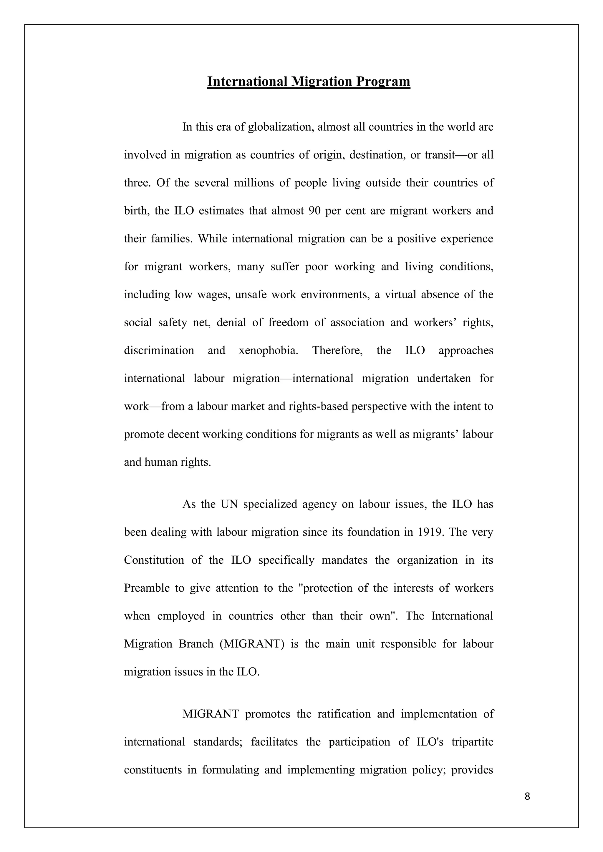 International Migration Program


            In this era of globalization, almost all countries in the world are

involved in migration as countries of origin, destination, or transit—or all

three. Of the several millions of people living outside their countries of

birth, the ILO estimates that almost 90 per cent are migrant workers and

their families. While international migration can be a positive experience

for migrant workers, many suffer poor working and living conditions,

including low wages, unsafe work environments, a virtual absence of the

social safety net, denial of freedom of association and workers‘ rights,

discrimination   and    xenophobia.    Therefore,    the   ILO     approaches

international labour migration—international migration undertaken for

work—from a labour market and rights-based perspective with the intent to

promote decent working conditions for migrants as well as migrants‘ labour

and human rights.


            As the UN specialized agency on labour issues, the ILO has

been dealing with labour migration since its foundation in 1919. The very

Constitution of the ILO specifically mandates the organization in its

Preamble to give attention to the "protection of the interests of workers

when employed in countries other than their own". The International

Migration Branch (MIGRANT) is the main unit responsible for labour

migration issues in the ILO.


            MIGRANT promotes the ratification and implementation of

international standards; facilitates the participation of ILO's tripartite

constituents in formulating and implementing migration policy; provides

                                                                                  8
 