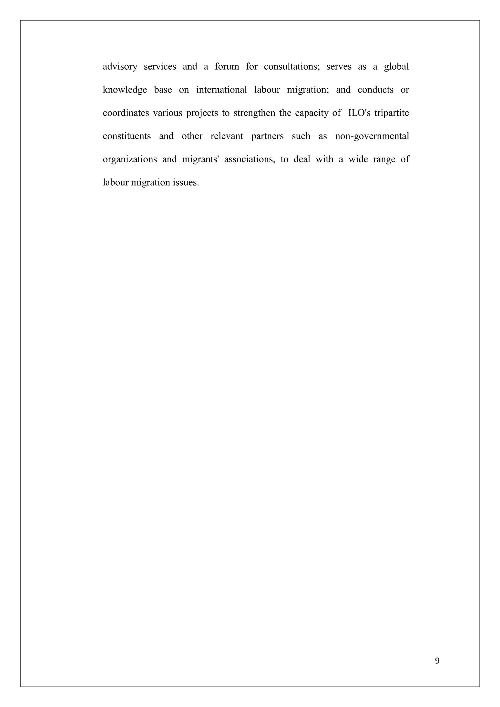 advisory services and a forum for consultations; serves as a global

knowledge base on international labour migration; and conducts or

coordinates various projects to strengthen the capacity of ILO's tripartite

constituents and other relevant partners such as non-governmental

organizations and migrants' associations, to deal with a wide range of

labour migration issues.




                                                                              9
 