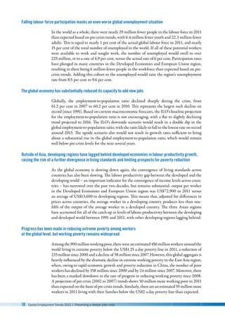 10 Global Employment Trends 2012 | Preventing a deeper jobs crisis
Falling labour force participation masks an even worse global unemployment situation
In the world as a whole, there were nearly 29 million fewer people in the labour force in 2011
than expected based on pre-crisis trends, with 6.4 million fewer youth and 22.3 million fewer
adults. This is equal to nearly 1 per cent of the actual global labour force in 2011, and nearly
15 per cent of the total number of unemployed in the world. If all of these potential workers
were available to work and sought work, the number of unemployed would swell to over
225 million, or to a rate of 6.9 per cent, versus the actual rate of 6 per cent. Participation rates
have plunged in many countries in the Developed Economies and European Union region,
resulting in there being 6 million fewer people in the workforce than expected based on pre-
crisis trends. Adding this cohort to the unemployed would raise the region’s unemployment
rate from 8.5 per cent to 9.6 per cent.
The global economy has substantially reduced its capacity to add new jobs
Globally, the employment-to-population ratio declined sharply during the crisis, from
61.2 per cent in 2007 to 60.2 per cent in 2010. This represents the largest such decline on
record (since 1991). Based on current macroeconomic forecasts, the ILO’s baseline projection
for the employment-to-population ratio is not encouraging, with a flat to slightly declining
trend projected to 2016. The ILO’s downside scenario would result in a double dip in the
global employment-to-population ratio, with the ratio likely to fall to the lowest rate on record
around 2013. The upside scenario also would not result in growth rates sufficient to bring
about a substantial rise in the global employment-to-population ratio, which would remain
well below pre-crisis levels for the next several years.
Outside of Asia, developing regions have lagged behind developed economies in labour productivity growth,
raising the risk of a further divergence in living standards and limiting prospects for poverty reduction
As the global economy is slowing down again, the convergence of living standards across
countries has also been slowing. The labour productivity gap between the developed and the
developing world – an important indicator for the convergence of income levels across coun-
tries – has narrowed over the past two decades, but remains substantial: output per worker
in the Developed Economies and European Union region was US$72,900 in 2011 versus
an average of US$13,600 in developing regions. This means that, adjusted for differences in
prices across countries, the average worker in a developing country produces less than one-
fifth of the output of the average worker in a developed country. The three Asian regions
have accounted for all of the catch-up in levels of labour productivity between the developing
and developed world between 1991 and 2011, with other developing regions lagging behind.
Progress has been made in reducing extreme poverty among workers
at the global level, but working poverty remains widespread
Among the 900 million working poor, there were an estimated 456 million workers around the
world living in extreme poverty below the US$1.25 a day poverty line in 2011, a reduction of
233 million since 2000 and a decline of 38 million since 2007. However, this global aggregate is
heavily influenced by the dramatic decline in extreme working poverty in the East Asia region,
where, owing to rapid economic growth and poverty reduction in China, the number of poor
workers has declined by 158 million since 2000 and by 24 million since 2007. Moreover, there
has been a marked slowdown in the rate of progress in reducing working poverty since 2008.
A projection of pre-crisis (2002 to 2007) trends shows 50 million more working poor in 2011
than expected on the basis of pre-crisis trends. Similarly, there are an estimated 55 million more
workers in 2011 living with their families below the US$2 a day poverty line than expected.
 
