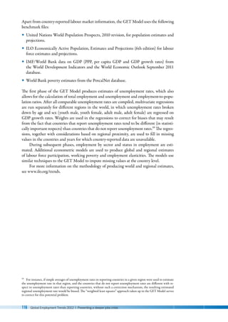 116 Global Employment Trends 2012 | Preventing a deeper jobs crisis
Apart from country-reported labour market information, the GET Model uses the following
benchmark files:
y
y United Nations World Population Prospects, 2010 revision, for population estimates and
projections.
y
y ILO Economically Active Population, Estimates and Projections (6th edition) for labour
force estimates and projections.
y
y IMF/World Bank data on GDP (PPP, per capita GDP and GDP growth rates) from
the World Development Indicators and the World Economic Outlook September 2011
database.
y
y World Bank poverty estimates from the PovcalNet database.
The first phase of the GET Model produces estimates of unemployment rates, which also
allows for the calculation of total employment and unemployment and employment-to-popu-
lation ratios. After all comparable unemployment rates are compiled, multivariate regressions
are run separately for different regions in the world, in which unemployment rates broken
down by age and sex (youth male, youth female, adult male, adult female) are regressed on
GDP growth rates. Weights are used in the regressions to correct for biases that may result
from the fact that countries that report unemployment rates tend to be different (in statisti-
cally important respects) than countries that do not report unemployment rates.18 The regres-
sions, together with considerations based on regional proximity, are used to fill in missing
values in the countries and years for which country-reported data are unavailable.
During subsequent phases, employment by sector and status in employment are esti-
mated. Additional econometric models are used to produce global and regional estimates
of labour force participation, working poverty and employment elasticities. The models use
similar techniques to the GET Model to impute missing values at the country level.
For more information on the methodology of producing world and regional estimates,
see www.ilo.org/trends.
18 For instance, if simple averages of unemployment rates in reporting countries in a given region were used to estimate
the unemployment rate in that region, and the countries that do not report unemployment rates are different with re-
spect to unemployment rates than reporting countries, without such a correction mechanism, the resulting estimated
regional unemployment rate would be biased. The “weighted least squares” approach taken up in the GET Model serves
to correct for this potential problem.
 