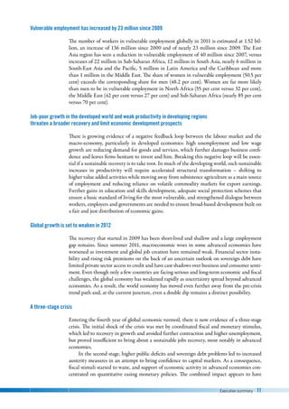 Executive summary 11
Vulnerable employment has increased by 23 million since 2009
The number of workers in vulnerable employment globally in 2011 is estimated at 1.52 bil-
lion, an increase of 136 million since 2000 and of nearly 23 million since 2009. The East
Asia region has seen a reduction in vulnerable employment of 40 million since 2007, versus
increases of 22 million in Sub-Saharan Africa, 12 million in South Asia, nearly 6 million in
South-East Asia and the Pacific, 5 million in Latin America and the Caribbean and more
than 1 million in the Middle East. The share of women in vulnerable employment (50.5 per
cent) exceeds the corresponding share for men (48.2 per cent). Women are far more likely
than men to be in vulnerable employment in North Africa (55 per cent versus 32 per cent),
the Middle East (42 per cent versus 27 per cent) and Sub-Saharan Africa (nearly 85 per cent
versus 70 per cent).
Job-poor growth in the developed world and weak productivity in developing regions
threaten a broader recovery and limit economic development prospects
There is growing evidence of a negative feedback loop between the labour market and the
macro-economy, particularly in developed economies: high unemployment and low wage
growth are reducing demand for goods and services, which further damages business confi-
dence and leaves firms hesitant to invest and hire. Breaking this negative loop will be essen-
tial if a sustainable recovery is to take root. In much of the developing world, such sustainable
increases in productivity will require accelerated structural transformation  –  shifting to
higher value added activities while moving away from subsistence agriculture as a main source
of employment and reducing reliance on volatile commodity markets for export earnings.
Further gains in education and skills development, adequate social protection schemes that
ensure a basic standard of living for the most vulnerable, and strengthened dialogue between
workers, employers and governments are needed to ensure broad-based development built on
a fair and just distribution of economic gains.
Global growth is set to weaken in 2012
The recovery that started in 2009 has been short-lived and shallow and a large employment
gap remains. Since summer 2011, macroeconomic woes in some advanced economies have
worsened as investment and global job creation have remained weak. Financial sector insta-
bility and rising risk premiums on the back of an uncertain outlook on sovereign debt have
limited private sector access to credit and have cast shadows over business and consumer senti-
ment. Even though only a few countries are facing serious and long-term economic and fiscal
challenges, the global economy has weakened rapidly as uncertainty spread beyond advanced
economies. As a result, the world economy has moved even further away from the pre-crisis
trend path and, at the current juncture, even a double dip remains a distinct possibility.
A three-stage crisis
Entering the fourth year of global economic turmoil, there is now evidence of a three-stage
crisis. The initial shock of the crisis was met by coordinated fiscal and monetary stimulus,
which led to recovery in growth and avoided further contraction and higher unemployment,
but proved insufficient to bring about a sustainable jobs recovery, most notably in advanced
economies.
In the second stage, higher public deficits and sovereign debt problems led to increased
austerity measures in an attempt to bring confidence to capital markets. As a consequence,
fiscal stimuli started to wane, and support of economic activity in advanced economies con-
centrated on quantitative easing monetary policies. The combined impact appears to have
 