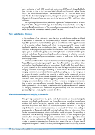 12 Global Employment Trends 2012 | Preventing a deeper jobs crisis
been a weakening of both GDP growth and employment. GDP growth dropped globally,
from 5 per cent in 2010 to 4 per cent over 2011, led by advanced economies, whose forecast
for 2011 was revised downwards by the IMF in September 2011 to 1.4 per cent. In the mean-
time, this also affected emerging economies, where growth remained strong throughout 2011,
although the first signs of weakness were seen in the last quarter of 2011 with lower indus-
trial orders.
The tightening of policies and the persistently high levels of unemployment have increased
the potential for a dangerous third stage, characterized by increased risk of a second dip in
growth and employment in some of the advanced economies, exacerbating the severe labour
market distress that has emerged since the onset of the crisis.
Policy space has been diminished
In this third stage of the crisis, policy space has been seriously limited, making it difficult
to stop, or even to slow down, the further weakening of economic conditions. At the initial
stage of the global crisis, countries had been quick to set up financial sector support measures,
as well as stimulus packages. Despite much effort – in some cases up to 90 per cent of addi-
tional public spending went into bailing out banks – the financial industry remains highly
vulnerable, weakening its capacity to lend to the real economy. Credit conditions have become
tighter again in recent months, partly related to the high level of uncertainty about the global
economic outlook. At the same time, high levels of sovereign debt in advanced economies
have limited the capacity of governments in these countries to implement a further round of
stimulus programmes.
Economic conditions have proved to be more resilient in emerging economies in East
Asia and Latin America, leaving more policy space there. Nevertheless, some spillover effects
resulting from the difficulties in advanced economies are already visible there as well. Sources
of global growth have been shifting substantially since the beginning of the crisis, with
emerging economies increasingly contributing to world demand. Growing trade between
emerging economies has contributed to this gradual decoupling and to the emergence of
new centres of growth, which have the potential to stabilize global growth and prevent a
double-dip recession. In these countries, favourable economic conditions pushed job creation
rates above labour force growth, thereby supporting domestic demand, particularly in larger
emerging economies in Latin America and East Asia. However, as emerging economies con-
tinue to rely on exports to advanced economies, they too saw their growth rates decelerate in
the last quarter of 2011. In this regard, a coordinated effort by policy-makers in both advanced
and emerging economies could help benefit the global economy from these new centres of
growth and prevent a further global economic slowdown.
Investment remains depressed, weighing on job creation
With growing uncertainty over the global outlook, investment has developed unequally
across the globe. In advanced economies and Eastern Europe, the unresolved financial sector
problems, high levels of uncertainty regarding global prospects and a lower propensity of
households to consume have slowed the recovery in corporate investment. At the begin-
ning of the crisis, business investment declined to historically low levels, often leading to
net destruction of the capital stock, with particularly adverse effects on job creation. Given
the slow recovery in investment, job creation has been unable to resume, further adding to
employment losses. Conversely, emerging economies, on the back of their strong overall per-
formance, have already returned to pre-crisis investment rates and are expected to exceed
those rates over the medium term. This slowdown in investment bodes ill for stronger job
creation in advanced economies, given the strong links between the two in the past. Indeed,
strong investment growth – more than the expansion of production – was a leading indicator
 
