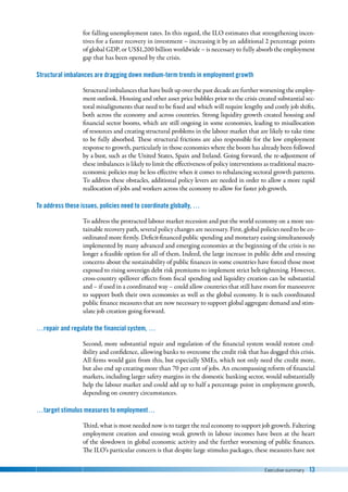 Executive summary 13
for falling unemployment rates. In this regard, the ILO estimates that strengthening incen-
tives for a faster recovery in investment – increasing it by an additional 2 percentage points
of global GDP, or US$1,200 billion worldwide – is necessary to fully absorb the employment
gap that has been opened by the crisis.
Structural imbalances are dragging down medium-term trends in employment growth
Structural imbalances that have built up over the past decade are further worsening the employ-
ment outlook. Housing and other asset price bubbles prior to the crisis created substantial sec-
toral misalignments that need to be fixed and which will require lengthy and costly job shifts,
both across the economy and across countries. Strong liquidity growth created housing and
financial sector booms, which are still ongoing in some economies, leading to misallocation
of resources and creating structural problems in the labour market that are likely to take time
to be fully absorbed. These structural frictions are also responsible for the low employment
response to growth, particularly in those economies where the boom has already been followed
by a bust, such as the United States, Spain and Ireland. Going forward, the re-adjustment of
these imbalances is likely to limit the effectiveness of policy interventions as traditional macro-
economic policies may be less effective when it comes to rebalancing sectoral growth patterns.
To address these obstacles, additional policy levers are needed in order to allow a more rapid
reallocation of jobs and workers across the economy to allow for faster job growth.
To address these issues, policies need to coordinate globally, …
To address the protracted labour market recession and put the world economy on a more sus-
tainable recovery path, several policy changes are necessary. First, global policies need to be co-
ordinated more firmly. Deficit-financed public spending and monetary easing simultaneously
implemented by many advanced and emerging economies at the beginning of the crisis is no
longer a feasible option for all of them. Indeed, the large increase in public debt and ensuing
concerns about the sustainability of public finances in some countries have forced those most
exposed to rising sovereign debt risk premiums to implement strict belt-tightening. However,
cross-country spillover effects from fiscal spending and liquidity creation can be substantial
and – if used in a coordinated way – could allow countries that still have room for manoeuvre
to support both their own economies as well as the global economy. It is such coordinated
public finance measures that are now necessary to support global aggregate demand and stim-
ulate job creation going forward.
…repair and regulate the financial system, …
Second, more substantial repair and regulation of the financial system would restore cred-
ibility and confidence, allowing banks to overcome the credit risk that has dogged this crisis.
All firms would gain from this, but especially SMEs, which not only need the credit more,
but also end up creating more than 70 per cent of jobs. An encompassing reform of financial
markets, including larger safety margins in the domestic banking sector, would substantially
help the labour market and could add up to half a percentage point in employment growth,
depending on country circumstances.
…target stimulus measures to employment…
Third, what is most needed now is to target the real economy to support job growth. Faltering
employment creation and ensuing weak growth in labour incomes have been at the heart
of the slowdown in global economic activity and the further worsening of public finances.
The ILO’s particular concern is that despite large stimulus packages, these measures have not
 