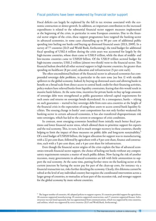 1. The macroeconomic outlook is deteriorating 19
Fiscal positions have been weakened by financial sector support
Fiscal deficits can largely be explained by the fall in tax revenue associated with the eco-
nomic contraction or slower growth. In addition, an important contribution to the increased
expenditures is related to the substantial financial sector support measures implemented
at the beginning of the crisis, in particular in some European countries. Due to the finan-
cial sector origins of the crisis, these support programmes have targeted the banking sector
in advanced economies, in some cases channelling up to 90 per cent of additional public
spending into bailing out banks and buying up distressed financial assets (IILS, 2009). In a
survey of 77 countries (ILO and World Bank, forthcoming), the total budget for additional
fiscal spending of US$2.4 trillion during the crisis years was accounted for largely by the
high-income countries, whose share came to US$1.9 trillion, while the share of middle- and
low-income countries came to US$520 billion. Of the US$1.9 trillion sectoral budget for
high-income countries, US$1.2 trillion (almost two-thirds) went to the financial sector. This
financial bailout dwarfed all other sectoral support in high-income countries, far greater than
spending on healthcare (8 per cent), education and infrastructure (5 per cent each).
The often unconditional bailouts of the financial sector in advanced economies has com-
pounded sovereign debt problems, in particular in the euro zone (see box 1) with sizeable
spillovers to the global economy. Indeed, by buying up distressed assets and allowing banks to
benefit on a broad scale from direct access to central bank credit for their financing activities,
policy-makers have relieved banks from liquidity constraints, fearing that this would result in
massive bank failures. At the same time, incentives for private banks to buy up large amounts
of sovereign debt were strengthened as public guarantees relieved capital requirements for
such assets and returns on sovereign bonds skyrocketed. As a consequence, banks – relying
on such guarantees – started to buy sovereign debt from euro area countries at the height of
the financial crisis in the expectation of using these assets to access central bank liquidity fa-
cilities. The ensuing change in banks’ asset compositions has not only further weakened the
banking sector in certain advanced economies, it has also transferred disproportionate risk
onto sovereigns, which has led to the current re-emergence of crisis conditions.
In contrast, most emerging economies benefited from initially much better fiscal pos-
itions and lower financial sector stress, which allowed them to prioritize support for exports
and the real economy. This, in turn, led to much stronger recovery in these countries, thereby
helping to limit the impact of these measures on public debt and long-term sustainability.2
Of a total budget of US$520 billion, the largest allocation for support was to manufacturing,
with a 22 per cent share, followed by agriculture with a 9 per cent share, finance and construc-
tion, each with a 5 per cent share, and a 4 per cent share for infrastructure.
Even though the financial sector origins of the crisis explain the bias of advanced econ-
omies towards financial sector support, the choice of bailing out banks without any compen-
satory requirements remains a matter of much public debate. Now facing the risk of another
recession, many governments in advanced economies are left with little ammunition to sup-
port the real economy. At the same time, putting further stress on the banking sector at the
current juncture by having the sector pay for part of the clean-up costs, for instance via a
financial transaction tax, risks further derailing the economy. Clearly, this dilemma cannot be
solved at the level of any individual country but requires the coordinated intervention across a
larger group of countries, to mutualize at least part of the recession risk, and stronger support
for the global economy by more solvent countries.
2 The largest number of countries, 40, adopted policies to support exports; 31 countries provided support for agriculture;
28 countries supported manufacturing; 19 countries supported construction; and 17 countries supported finance. Infra-
structure was not listed separately, but was approximated from communications, which was supported by nine countries,
and utilities, which was supported by seven countries (ILO and World Bank, forthcoming).
 