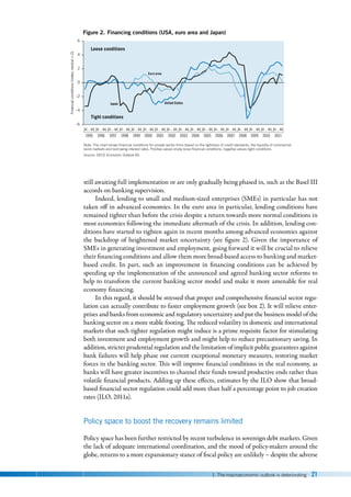 1. The macroeconomic outlook is deteriorating 21
still awaiting full implementation or are only gradually being phased in, such as the Basel III
accords on banking supervision.
Indeed, lending to small and medium-sized enterprises (SMEs) in particular has not
taken off in advanced economies. In the euro area in particular, lending conditions have
remained tighter than before the crisis despite a return towards more normal conditions in
most economies following the immediate aftermath of the crisis. In addition, lending con-
ditions have started to tighten again in recent months among advanced economies against
the backdrop of heightened market uncertainty (see figure  2). Given the importance of
SMEs in generating investment and employment, going forward it will be crucial to relieve
their financing conditions and allow them more broad-based access to banking and market-
based credit. In part, such an improvement in financing conditions can be achieved by
speeding up the implementation of the announced and agreed banking sector reforms to
help to transform the current banking sector model and make it more amenable for real
economy financing.
In this regard, it should be stressed that proper and comprehensive financial sector regu-
lation can actually contribute to faster employment growth (see box 2). It will relieve enter-
prises and banks from economic and regulatory uncertainty and put the business model of the
banking sector on a more stable footing. The reduced volatility in domestic and international
markets that such tighter regulation might induce is a prime requisite factor for stimulating
both investment and employment growth and might help to reduce precautionary saving. In
addition, stricter prudential regulation and the limitation of implicit public guarantees against
bank failures will help phase out current exceptional monetary measures, restoring market
forces in the banking sector. This will improve financial conditions in the real economy, as
banks will have greater incentives to channel their funds toward productive ends rather than
volatile financial products. Adding up these effects, estimates by the ILO show that broad-
based financial sector regulation could add more than half a percentage point to job creation
rates (ILO, 2011a).
Policy space to boost the recovery remains limited
Policy space has been further restricted by recent turbulence in sovereign debt markets. Given
the lack of adequate international coordination, and the mood of policy-makers around the
globe, returns to a more expansionary stance of fiscal policy are unlikely – despite the adverse
Note: The chart shows ﬁnancial conditions for private sector ﬁrms based on the tightness of credit standards, the liquidity of commercial
bond markets and borrowing interest rates. Positive values imply loose ﬁnancial conditions, negative values tight conditions.
Source: OECD Economic Outlook 90.
Financial
conditions
(index;
neutral
=
0)
Figure 2. Financing conditions (USA, euro area and Japan)
–6
–2
–4
0
2
4
6
United States
Japan
Euro area
1995
Q1…Q4
1996
Q1…Q4
1997
Q1…Q4
1998
Q1…Q4
1999
Q1…Q4
2000
Q1…Q4
2001
Q1…Q4
2002
Q1…Q4
2003
Q1…Q4
2004
Q1…Q4
2005
Q1…Q4
2006
Q1…Q4
2007
Q1…Q4
2008
Q1…Q4
2009
Q1…Q4
2010
Q1…Q4
2011
Q1…Q4
Loose conditions
Tight conditions
 