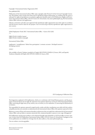 Copyright © International Labour Organization 2012
First published 2012
Publications of the International Labour Office enjoy copyright under Protocol 2 of the Universal Copyright Conven-
tion. Nevertheless, short excerpts from them may be reproduced without authorization, on condition that the source is
indicated. For rights of reproduction or translation, application should be made to ILO Publications (Rights and Permis-
sions), International Labour Office, CH-1211 Geneva 22, Switzerland, or by email: pubdroit@ilo.org. The International
Labour Office welcomes such applications.
Libraries, institutions and other users registered with reproduction rights organizations may make copies in accordance
with the licences issued to them for this purpose. Visit www.ifrro.org to find the reproduction rights organization in
your country.
The designations employed in ILO publications, which are in conformity with United Nations practice, and the presen-
tation of material therein do not imply the expression of any opinion whatsoever on the part of the International Labour
Office concerning the legal status of any country, area or territory or of its authorities, or concerning the delimitation of
its frontiers.
The responsibility for opinions expressed in signed articles, studies and other contributions rests solely with their authors,
and publication does not constitute an endorsement by the International Labour Office of the opinions expressed in them.
Reference to names of firms and commercial products and processes does not imply their endorsement by the International
Labour Office, and any failure to mention a particular firm, commercial product or process is not a sign of disapproval.
ILO publications and electronic products can be obtained through major booksellers or ILO local offices in many coun-
tries, or direct from ILO Publications, International Labour Office, CH-1211 Geneva 22, Switzerland. Catalogues or lists
of new publications are available free of charge from the above address, or by email: pubvente@ilo.org
Visit our website: www.ilo.org/publns
Photocomposed in Switzerland WEI
Printed in Switzerland SRO
Global Employment Trends 2012 / International Labour Office – Geneva: ILO, 2012
1 v.
ISBN  
978-92-2-124924-5 (print)
ISBN  
978-92-2-124925-2 (web pdf)
International Labour Office
employment / unemployment / labour force participation / economic recession / developed countries /
developing countries
13.01.3
Also available in French, Tendances mondiales de l’emploi 2012 (978-92-2-224924-4), Geneva, 2012, and Spanish,
­Tendencias Mundiales del Empleo 2012 (978-92-2-324924-3), Geneva, 2012.
ILO Cataloguing in Publication Data
 