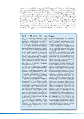 2. Global labour market situation 43
was, however, not sufficient to prevent the absolute number of workers in vulnerable employ-
ment from increasing by nearly 23 million since 2009 due to a continuous expansion of the
labour force in those countries most heavily affected by vulnerable employment conditions.
There is wide regional variation in both the incidence of vulnerable employment and the
extent to which overall employment generation is occurring in the vulnerable employment
groups. The East Asia region has seen a reduction in vulnerable employment of 40 million
since 2007, compared with increases of 22 million in Sub-Saharan Africa, 12 million in South
Asia, nearly 6 million in South-East Asia and the Pacific, 5 million in Latin America and the
Caribbean and more than 1 million in the Middle East. Vulnerable employment accounted
for nearly 70 per cent of all employment growth in Sub-Saharan Africa since 2007, for more
than half of all employment growth in South-East Asia and the Pacific and for more than a
Box 3. New ILO estimates of the world’s working poor
The ILO’s Key Indicators of the Labour Market
(KILM), 7th edition, released in October 2011,
includes new estimates of the working poor for
54 countries, based on national household sur-
veys. Table 18b in the KILM provides estimates
of the number of working poor and their share
in total employment, with all estimates disag-
gregated by age group (total, youth and adult)
and sex. Being the first international database
of national working poverty estimates, the data
series is intended to improve the understanding
of the linkages between poverty, employment
and decent work around the world. It also rep-
resents a new set of information to monitor pro-
gress toward the Millennium Development Goals
(MDGs). One of the four indicators under MDG
1B to “achieve full and productive employment
and decent work for all, including women and
young people” is the proportion of the working
poor in total employment.
Chapter 1a in the KILM, entitled “Working pov-
erty in the world: Introducing new estimates using
household survey data”, serves two main pur-
poses: (1) to utilize household survey data to iden-
tify some of the key characteristics of the world’s
working poor; and (2) to present an updated set
of global and regional estimates of the working
poor and to provide an updated report of pro-
gress being made to achieve MDG 1B.
Withregardtokeycharacteristicsoftheworking
poor, the chapter finds that young people aged
15–24 account for a disproportionate share of
poor workers – comprising 23.5 per cent of the
working poor in the countries with available data,
compared with only 18.6 per cent of non-poor
workers. Nearly eight out of ten working poor at
the US$1.25 level live in rural areas, compared
with four out of ten non-poor workers. The bulk
of these workers are employed in the agricultural
sector and in own-account or unpaid family work.
Although educational data are more limited, it
is clear that the working poor are trapped in a
vicious circle of low levels of education and low-
productivity employment.
The data also provide a glimpse of a large
cohort of children in employment  –  nearly
50 million in the 48 countries with available
data. More than four out of five of these chil-
dren are estimated by the surveys to be among
the working poor at the US$2 level. Importantly,
these poor working children are not counted
among the global and regional estimates of the
working poor, which are based on the working-
age population (aged 15 and above).
The new global estimates of the working poor
presented in the paper were 140 million lower
than the previous estimate at the US$1.25 level
and 233 million lower at the US$2 level for the
year 2010. The differences are primarily due
to two factors: (1) the extensive use of newly
available household survey-based estimates of
the working poor produced using a consistent
methodology; and (2) the development of an
improved econometric model for estimating
poverty rates among workers, made possible
because of the newly available data.
The new econometric model introduced in the
paper utilizes labour productivity, population age
structure and the share of workers in agricultural
employment as explanatory variables to estimate
and project working poverty rates in countries
and years for which data are unavailable. The
paper finds that labour productivity growth is
strongly associated with declining poverty among
workers, and the relationship was found to be par-
ticularly strong in the Asian regions and in sub-
Saharan Africa. A larger share of the prime-age
population in the total population is associated
with a reduction in the incidence of working pov-
erty, particularly extreme working poverty at the
US$1.25 level – indicating that countries with the
largest shares of working poor and at the lowest
stages of economic development have the most
to gain from a demographic transition. This also
points to significant benefits in terms of poverty
reduction from factors that can lead to favourable
demographic trends, such as reduced child and
maternal mortality. A reduction in the share of
workers in agriculture – typically representative of
a structural shift in the labour market into higher
value added activities – is associated with reduc-
tions in working poverty. Thus, policies that can
serve as a catalyst for this type of shift – among
them investments in basic education and skills
training, so that workers are equipped to take up
new employment opportunities in the industrial
and services sectors – can also help to reduce
poverty among workers and their families.
Source: ILO, 2011d, Ch. 1, sec. A.
 