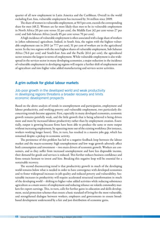 44 Global Employment Trends 2012 | Preventing a deeper jobs crisis
quarter of all new employment in Latin America and the Caribbean. Overall in the world
excluding East Asia, vulnerable employment has increased by 34 million since 2009.
Theshareofwomeninvulnerableemployment,at50.5 percent,exceedsthecorresponding
share for men (48.2). Women are far more likely than men to be in vulnerable employment
in North Africa (55 per cent versus 32 per cent), the Middle East (42 per cent versus 27 per
cent) and Sub-Saharan Africa (nearly 85 per cent versus 70 per cent).
Ahighincidenceofvulnerableemploymentisoftenassociatedwithalargeshareofworkers
in (often subsistence) agriculture. Indeed, in South Asia, the region with the highest vulner-
able employment rate in 2011 (at 77.7 per cent), 51 per cent of workers are in the agricultural
sector. In the two regions with the next highest shares of vulnerable employment, Sub-Saharan
Africa (76.6 per cent) and South-East Asia and the Pacific (61.6 per cent), the agricultural
sector remains the largest in terms of employment. While vulnerable employment is also wide-
spread in the services sector in many developing economies, a major reduction in the incidence
of vulnerable employment in developing regions will require a further shift of employment out
of agriculture and into higher value added manufacturing and services sector activities.
A grim outlook for global labour markets
Job-poor growth in the developed world and weak productivity
in developing regions threatens a broader recovery and limits
economic development prospects
Based on the above analysis of trends in unemployment and participation, employment and
labour productivity, and working poverty and vulnerable employment, two particularly dis-
concerting trends become apparent. First, especially in many developed economies, economic
growth remains painfully weak, and the little growth that is being achieved is being driven
more and more by increased labour productivity rather than by employment creation. Essen-
tially, output is growing because firms have been able to produce the same or more output
without increasing employment, by squeezing more out of the existing workforce (for instance,
workers working longer hours). This, in turn, has resulted in a massive jobs gap, which has
remained despite a pickup in economic activity.
The persistence of this problem has led to a negative feedback loop between the labour
market and the macro-economy: high unemployment and low wage growth adversely affect
both consumption and investment – two main drivers of economic growth. Workers are con-
sumers, and as they suffer from increased unemployment and have less disposable income,
their demand for goods and services is reduced. This further reduces business confidence and
firms remain hesitant to invest and hire. Breaking this negative loop will be essential for a
sustainable recovery.
The second disconcerting trend is that productivity growth in much of the developing
world remains below what is needed in order to have convergence with developed economies
and to foster widespread increases in job quality and reduced poverty and vulnerability. Sus-
tainable increases in productivity will require accelerated structural transformation in much
of the developing world – shifting to higher value added activities while reducing subsistence
agriculture as a main source of employment and reducing reliance on volatile commodity mar-
kets for export earnings. This, in turn, calls for further gains in education and skills develop-
ment, social protection schemes that ensure a basic standard of living for the most vulnerable,
and strengthened dialogue between workers, employers and governments to ensure broad-
based development underscored by a fair and just distribution of economic gains.
 