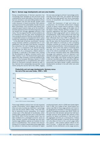 46 Global Employment Trends 2012 | Preventing a deeper jobs crisis
Box 4. German wage developments and euro area troubles
Rising competitiveness of German exporters has
increasingly been identified as the structural cause
underlying the recent difficulties in the euro area. As
German unit labour costs were falling relative to those
of competitors over the past decade, growth came
under pressure in these economies, with adverse
consequences for the sustainability of public finances.
More importantly, crisis countries were barred from
using the export route to make up for the shortfall in
domestic demand as their manufacturing sector could
not benefit from stronger aggregate demand in Ger-
many. This box argues that the current problems are
an inheritance from the past, when ill-designed pol-
icies during the period of German reunification led to
a substantial increase in unemployment which subse-
quently was addressed by deflationary wage policies.
In the aftermath of German reunification, manufac-
turing industries suffered a substantial loss in com-
petitiveness. Not only were East German companies
less productive, the cash changeover rate was fixed
at a rate 1:1 in comparison to an official exchange
rate between the West and East German mark of
around 1:4.3. As a consequence, inflation started to
accelerate, in particular in the eastern part, pushing
the Bundesbank to tighten monetary policy from
1991 onwards. In turn, the Deutschmark appreciated
against the other European currencies leading to the
demise of the European Monetary System in 1993
and a substantial loss in competitiveness with severe
effects on Germany’s domestic demand as well. In
fact, German firms substantially reduced their invest-
ments during the second half of the 1990s, lagging
the euro area average by almost 3 percentage points
annually. At the same time, job creation fell dramati-
cally, affecting wage growth and hence disposable
income of households, who reduced their private
consumption.
Under the impression of high and sticky un-
employment, the Schröder Government initiated
a series of labour market reforms starting in 2003,
effectively reducing entry wages at the lower end of
the labour market. Already starting in 2000, several
tripartite negotiations had been undertaken in an
attempt to lower wage growth and to restore price
competitiveness. Partly, these reforms had been trig-
gered by the fact that nominal exchange rates had
been effectively fixed since 1995 in preparation for
setting up the euro area three years later. This was
also the year when the Deutschmark had reached a
high point relative to currencies in main competing
European countries as a result of the earlier policies
enacted during reunification. Internal devaluation was,
therefore, seen as the only means of restoring what
was seen as a more equitable situation. However,
most of the reforms essentially led to wage deflation
in the services industries where new, predominantly
low-wage jobs appeared. Such an approach sub-
stantially prolonged the adjustment period and until
today, hourly wage costs remain among the highest
in German manufacturing. At the same time, little was
done to restore competitiveness through increases in
productivity (see figure below). Indeed, productivity
developments remained in line with other euro area
countries.
Source: OECD, Economic Outlook database.
Productivity and real wage developments: Germany versus
the rest of the euro area (index, 1995 = 100)
80
90
85
95
100
105
1995 1998 2001 2004 2007 2010
Relative productivity
Relative real wages
These wage deflation policies have not only impacted
private consumption, which lagged behind that of
other euro area countries by more than 1 percentage
point over the period 1995 to 2001. They have also
led to widening income inequalities, at a speed
unseen even in the aftermath of reunification, when
several million people lost their jobs in East Germany
(see OECD, 2011). At the European level it has cre-
ated conditions for a prolonged economic slump as
other member countries increasingly see only even
harsher wage deflation policies as a solution to their
lack of competitiveness. This is all the more discom-
forting as it is unclear to what extent these wage defla-
tion policies in Germany have contributed to higher
employment levels, which in 2006 were barely higher
than in 1991. As a matter of fact, recent export suc-
cesses owe little to these wage policies and more to
the geographical orientation of German exporters to
dynamic emerging economies (see OECD, 2010). At
the same time, low domestic demand has held back
stronger services sector growth with adverse conse-
quences for labour productivity in that sector and
the aggregate economy as a consequence. Indeed,
faster productivity growth in German services would
not only allow an end to the current wage defla-
tion policies – with positive spillover effects to the
rest of Europe – it would also help restore a more
equitable income distribution across wage earners.
 