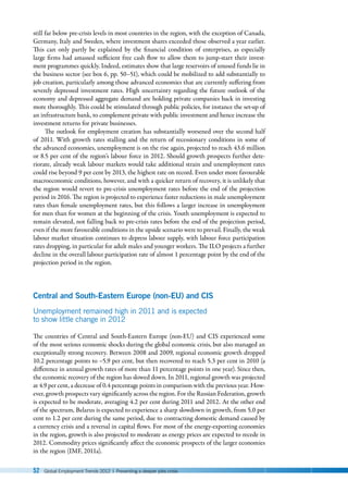 52 Global Employment Trends 2012 | Preventing a deeper jobs crisis
still far below pre-crisis levels in most countries in the region, with the exception of Canada,
Germany, Italy and Sweden, where investment shares exceeded those observed a year earlier.
This can only partly be explained by the financial condition of enterprises, as especially
large firms had amassed sufficient free cash flow to allow them to jump-start their invest-
ment programmes quickly. Indeed, estimates show that large reservoirs of unused funds lie in
the business sector (see box 6, pp. 50–51), which could be mobilized to add substantially to
job creation, particularly among those advanced economies that are currently suffering from
severely depressed investment rates. High uncertainty regarding the future outlook of the
economy and depressed aggregate demand are holding private companies back in investing
more thoroughly. This could be stimulated through public policies, for instance the set-up of
an infrastructure bank, to complement private with public investment and hence increase the
investment returns for private businesses.
The outlook for employment creation has substantially worsened over the second half
of 2011. With growth rates stalling and the return of recessionary conditions in some of
the advanced economies, unemployment is on the rise again, projected to reach 43.6 million
or 8.5 per cent of the region’s labour force in 2012. Should growth prospects further dete-
riorate, already weak labour markets would take additional strain and unemployment rates
could rise beyond 9 per cent by 2013, the highest rate on record. Even under more favourable
macroeconomic conditions, however, and with a quicker return of recovery, it is unlikely that
the region would revert to pre-crisis unemployment rates before the end of the projection
period in 2016. The region is projected to experience faster reductions in male unemployment
rates than female unemployment rates, but this follows a larger increase in unemployment
for men than for women at the beginning of the crisis. Youth unemployment is expected to
remain elevated, not falling back to pre-crisis rates before the end of the projection period,
even if the more favourable conditions in the upside scenario were to prevail. Finally, the weak
labour market situation continues to depress labour supply, with labour force participation
rates dropping, in particular for adult males and younger workers. The ILO projects a further
decline in the overall labour participation rate of almost 1 percentage point by the end of the
projection period in the region.
Central and South-Eastern Europe (non-EU) and CIS
Unemployment remained high in 2011 and is expected
to show little change in 2012
The countries of Central and South-Eastern Europe (non-EU) and CIS experienced some
of the most serious economic shocks during the global economic crisis, but also managed an
exceptionally strong recovery. Between 2008 and 2009, regional economic growth dropped
10.2 percentage points to –5.9 per cent, but then recovered to reach 5.3 per cent in 2010 (a
difference in annual growth rates of more than 11 percentage points in one year). Since then,
the economic recovery of the region has slowed down. In 2011, regional growth was projected
at 4.9 per cent, a decrease of 0.4 percentage points in comparison with the previous year. How-
ever, growth prospects vary significantly across the region. For the Russian Federation, growth
is expected to be moderate, averaging 4.2 per cent during 2011 and 2012. At the other end
of the spectrum, Belarus is expected to experience a sharp slowdown in growth, from 5.0 per
cent to 1.2 per cent during the same period, due to contracting domestic demand caused by
a currency crisis and a reversal in capital flows. For most of the energy-exporting economies
in the region, growth is also projected to moderate as energy prices are expected to recede in
2012. Commodity prices significantly affect the economic prospects of the larger economies
in the region (IMF, 2011a).
 