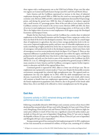3. Regional economic and labour market developments 59
three regions with a working poverty rate at the US$2 level of below 10 per cent (the other
two regions are Central and South-Eastern Europe (non-EU) and CIS and North Africa).
Latin America and the Caribbean experienced an increase in the share of industrial
employment during the period 2004 to 2008, but this trend was interrupted by the global
economic crisis. Between 2008 and 2011, industrial employment decreased by 0.8 percentage
points, and during the period since 2000 the share of employment in industry registered
only a small increase, 0.7 percentage points. Most of the new jobs in Latin America and the
Caribbean continue to be created in the services sector. Between 2000 and 2011, the share
of services in total employment increased by 3.6 percentage points, to 62.0 per cent in 2011.
This is the highest share of services in total employment of all regions except the Developed
Economies and European Union.
Despite the fact that Latin America and the Caribbean has a similar share in industrial
employment to the Developed Economies and the European Union, output per worker is less
than one-third of the level in the developed economies. This is not only due to a much larger
share of employment in agriculture, but also to lower average productivity levels in the ser-
vices sector. Improved employment quality and lower rates of vulnerable employment are cer-
tainly contributing to higher productivity levels, but an important concern remains the lack
of convergence with productivity levels in the developed economies, which stems from a lack
of convergence in services sector productivity levels (see figure 13 in Chapter 2). There are also
important differences in productivity levels and growth rates within the region, with Brazil’s
productivity level considerably lower than levels in other large economies, such as Argentina
and Venezuela, and with very low levels in some of the countries in the Caribbean (see ILO,
2011d, Ch. 1, sec. C). Although recent years have seen productivity growth (except in 2009) in
many countries in Latin America and the Caribbean, convergence requires further improve-
ments in education and skills of the regional labour force.
Continued growth is expected for 2012, albeit at a lower rate of 4.0 per cent. The un-
employment rate is projected to remain steady at 7.2 per cent. Despite the favourable economic
environment, young people face relatively high unemployment rates. The regional youth un-
employment rate may even slightly rise in 2012, while the adult unemployment rate may
decrease, in particular for adult men. In accordance with longer term trends, adult women
will continue to benefit from new employment opportunities, resulting in a further rise of
the female employment-to-population ratio. However, due to the growth of the female adult
labour force, this is not likely to be reflected in a lower unemployment rate for this group.
East Asia
Economic activity in 2011 remained strong and labour market
performance was also notable
Following a remarkable rebound in 2010 (9.8 per cent), economic activity in East Asia in 2011
decelerated but remained robust (8.5 per cent), led by Mongolia (11.5 per cent), China (9.5 per
cent), Hong Kong, China (6.0 per cent) and Taiwan, China (5.2 per cent). However, high con-
sumer price inflation in much of East Asia was a significant concern for policy-makers, par-
ticularly in China (6.1 per cent in September), Hong Kong, China (5.7 per cent in August),
the Republic of Korea (4.3 per cent in September), Macau, China (6.1 per cent in September)
and Mongolia (10.5 per cent in September).9
Strongeconomicgrowthhascontinuedtofuelemployment growth.In 2011,employment
in East Asia increased by an estimated 6.5 million, or 0.8 per cent, consisting of 4.1 million
9 All figures on economic activity are from the CEIC Global Database: http://www.ceicdata.com/Regional.html
 