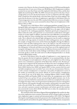 3. Regional economic and labour market developments 79
economic crisis. However, the share of manufacturing activities in GDP decreased during the
same period, from 12.2 per cent to 9.8 per cent (World Bank, 2011). Employment in industry
accounts for not more than 8.5 per cent of the employed in Sub-Saharan Africa, and the share
slightly decreased during the 1990s. The 2000s witnessed some growth in this share, 0.6 per-
centage points in ten years, but the level remains very low in comparison with other regions.
Only in South-East Asia and the Pacific is this share below 20 per cent of the employed. This
means that the decrease in the share of employment in agriculture in Sub-Saharan Africa, by
5.8 percentage points since the early 1990s, translated almost fully into an increase of employ-
ment in services. The services sector accounted for almost 30 per cent of employment in Sub-
Saharan Africa in 2010.
The growth rate in Sub-Saharan Africa’s working-age population averaged 2.8 per cent
during the 2000s, and is projected to remain at this high level between 2010 and 2015. During
this period, Sub-Saharan Africa is overtaking the Middle East as the region with the highest
rate of growth in the working-age population. Population growth puts strong pressure on
labour markets for youth, and in particular in an environment in which decent work oppor-
tunities are in short supply. In addition, youth often have more difficulties in securing decent
work than adults for reasons including their more limited experience and professional net-
works. This is reflected in the relatively high working poverty rates for youth in comparison
with adults in the large majority of countries for which working poverty rates are available.
For example, in Senegal, Sierra Leone and the Democratic Republic of Congo the difference
between youth and adult working poverty rates at the US$1.25 a day level exceeds 8 per-
centage points, and in each of these countries more than half of the youth are counted among
the working poor. In Burundi and Liberia more than 85 per cent of the employed youth are
among the working poor, but in these countries the differences between youth and adult rates
are small. In other words, labour market challenges in Sub-Saharan African countries are not
necessarily specific to youth, but youth tend to be affected disproportionally in an already
extremely difficult labour market.
In much of Sub-Saharan Africa the quality of employment is a more important issue
than the quantity (the lack of employment altogether). As was mentioned before, the share
of the working poor in total employment is 39.1 per cent, and is slightly lower if the working
poverty rate is calculated as a proportion of the labour force (35.9 per cent). The latter per-
centage may be compared with the proportion the labour force that is unemployed, which at
8.2 per cent is much lower. In some countries, unemployment rates are indeed low, such as
Benin (2002), Burkina Faso (2006) and Uganda (2005). In these countries both the youth
and adult unemployment rates were below 5 per cent in the year of measurement. However,
in other countries unemployment is as important as the quality of employment in terms of
the number of economically active persons affected. In several countries, unemployment
rates exceed 25  per cent of the labour force, including Djibouti (2002), Lesotho (2008),
Mauritania (2004) and Namibia (2008). In South Africa, the unemployment rate in 2010
reached 24.9 per cent, up from 22.3 per cent preceding the global economic crisis. In the
same year, more than half of the economically active youth were unemployed in this country.
To mitigate the impact of the crisis the government introduced new measures to bring down
levels of poverty and inequality through social transfers, and launched a new policy frame-
work at the end of 2010. The so-called New Growth Path (NGP) builds on previous initia-
tives, and seeks to promote economic transformation and inclusive growth that translates
into sustained job creation (ILO, 2011h). The NGP aims to reduce the unemployment rate
by 10 percentage points by 2020.
The conclusions of the 12th African Regional Meeting highlighted the need for the adop-
tion of pro-employment macro-economic frameworks and the setting of explicit and quanti-
tative employment targets in national and international policies (ILO, 2011i). The Regional
Meeting also noted that government had a paramount role in designing policies that accelerate
economic growth and transform the quality of that growth. In many countries, incorporation
 