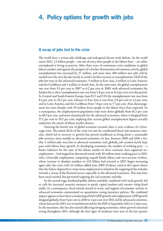 4. Policy options for growth with jobs 83
4. Policy options for growth with jobs
A recap of jobs lost to the crisis
The world faces a serious jobs challenge and widespread decent work deficits. As the world
enters 2012, 1.1 billion people – one out of every three people in the labour force – are either
unemployed or living in poverty. After three years of continuous crisis conditions in global
labour markets and against the prospect of a further deterioration of economic activity, global
unemployment has increased by 27 million, and more than 400 million new jobs will be
needed over the next decade merely to avoid a further increase in unemployment. Half of the
jobs lost were in the advanced economies, 5 million in East Asia, 3 million in Latin America
and the Caribbean and 1 million in South Asia. At the same time, the global unemployment
rate rose from 5.5 per cent in 2007 to 6.2 per cent in 2009, with advanced economies the
hardest hit as their unemployment rate rose from 5.8 per cent to 8.3 per cent over this period.
In Central and South-Eastern Europe (non-EU) and CIS the unemployment rate rose from
8.4 per cent to 10.2 per cent, whereas in East Asia it rose from 3.8 per cent to 4.3 per cent,
and in Latin America and the Caribbean from 7.0 per cent to 7.7 per cent. Also, discourage-
ment has risen sharply, with 29 million fewer people in the labour force than expected. As
a consequence, the employment-to-population ratio went down globally from 61.2 per cent
to 60.3 per cent, and more dramatically for the advanced economies, where it dropped from
57.1 per cent to 55.5 per cent, implying that current global unemployment figures actually
understate the extent of labour market distress.
Entering the fourth year of global economic turmoil, there is now evidence of a three-
stage crisis. The initial shock of the crisis was met by coordinated fiscal and monetary stim-
ulus, which led to recovery in growth but proved insufficient to bring about a sustainable
jobs recovery, most notably in advanced economies. In fact, between 2009 and 2010 a fur-
ther 2 million jobs were lost in advanced economies and, globally, job creation barely kept
pace with labour force growth. In developing economies, the number of working poor – a
better indicator for the state of the labour market in these countries than registered un-
employment – had stopped its downward trend, with 50 million more working poor in 2011.
Also, vulnerable employment, comprising unpaid family labour and own-account workers,
whose increase in absolute numbers to 1.52 billion had arrested at 2007, began increasing
again after the crisis, with 23 million added since 2009. Evidence cited in this report shows
that the failure of growth to create more employment is related to the targeting of the stimulus
towards a rescue of the financial sector, especially in the advanced economies. This may have
been much needed, but prevented targeting the real economy and jobs.
In the second stage, burdened public deficits and debt, combined with weak growth, led
to calls for increased austerity measures to pacify capital markets and counter rising bond
yields. As a consequence, fiscal stimuli started to wane, and support of economic activity in
advanced economies concentrated on quantitative easing monetary policies. The combined
impact appears to have been a weakening of both GDP growth and employment. GDP growth
dropped globally, from 5 per cent in 2010 to 4 per cent over 2011, led by advanced economies,
whose forecast for 2011 was revised downwards by the IMF in September 2011 to 1.4 per cent.
In the meantime, this has also started affecting emerging economies, where growth remained
strong throughout 2011, although the first signs of weakness were seen in the last quarter
 