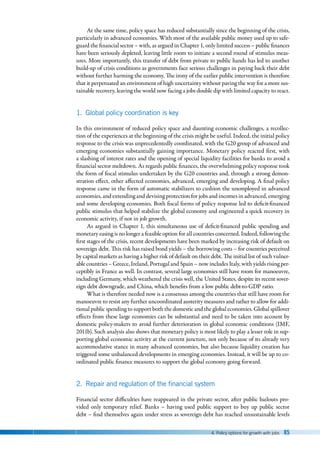 4. Policy options for growth with jobs 85
At the same time, policy space has reduced substantially since the beginning of the crisis,
particularly in advanced economies. With most of the available public money used up to safe-
guard the financial sector – with, as argued in Chapter 1, only limited success – public finances
have been seriously depleted, leaving little room to initiate a second round of stimulus meas-
ures. More importantly, this transfer of debt from private to public hands has led to another
build-up of crisis conditions as governments face serious challenges in paying back their debt
without further harming the economy. The irony of the earlier public intervention is therefore
that it perpetuated an environment of high uncertainty without paving the way for a more sus-
tainable recovery, leaving the world now facing a jobs double dip with limited capacity to react.
1. Global policy coordination is key
In this environment of reduced policy space and daunting economic challenges, a recollec-
tion of the experiences at the beginning of the crisis might be useful. Indeed, the initial policy
response to the crisis was unprecedentedly coordinated, with the G20 group of advanced and
emerging economies substantially gaining importance. Monetary policy reacted first, with
a slashing of interest rates and the opening of special liquidity facilities for banks to avoid a
financial sector meltdown. As regards public finances, the overwhelming policy response took
the form of fiscal stimulus undertaken by the G20 countries and, through a strong demon-
stration effect, other affected economies, advanced, emerging and developing. A final policy
response came in the form of automatic stabilizers to cushion the unemployed in advanced
economies, and extending and devising protection for jobs and incomes in advanced, emerging
and some developing economies. Both fiscal forms of policy response led to deficit-financed
public stimulus that helped stabilize the global economy and engineered a quick recovery in
economic activity, if not in job growth.
As argued in Chapter 1, this simultaneous use of deficit-financed public spending and
monetary easing is no longer a feasible option for all countries concerned. Indeed, following the
first stages of the crisis, recent developments have been marked by increasing risk of default on
sovereign debt. This risk has raised bond yields – the borrowing costs – for countries perceived
by capital markets as having a higher risk of default on their debt. The initial list of such vulner-
able countries – Greece, Ireland, Portugal and Spain – now includes Italy, with yields rising per-
ceptibly in France as well. In contrast, several large economies still have room for manoeuvre,
including Germany, which weathered the crisis well, the United States, despite its recent sover-
eign debt downgrade, and China, which benefits from a low public debt-to-GDP ratio.
What is therefore needed now is a consensus among the countries that still have room for
manoeuvre to resist any further uncoordinated austerity measures and rather to allow for addi-
tional public spending to support both the domestic and the global economies. Global spillover
effects from these large economies can be substantial and need to be taken into account by
domestic policy-makers to avoid further deterioration in global economic conditions (IMF,
2011b). Such analysis also shows that monetary policy is most likely to play a lesser role in sup-
porting global economic activity at the current juncture, not only because of its already very
accommodative stance in many advanced economies, but also because liquidity creation has
triggered some unbalanced developments in emerging economies. Instead, it will be up to co-
ordinated public finance measures to support the global economy going forward.
2. Repair and regulation of the financial system
Financial sector difficulties have reappeared in the private sector, after public bailouts pro-
vided only temporary relief. Banks  –  having used public support to buy up public sector
debt – find themselves again under stress as sovereign debt has reached unsustainable levels
 