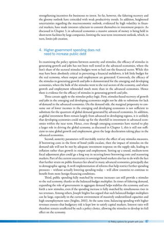 4. Policy options for growth with jobs 87
strengthening incentives for businesses to invest. So far, however, the faltering recovery and
the gloomy outlook have coincided with weak productivity trends. In addition, heightened
uncertainties regarding the macroeconomic outlook, evidenced by high volatility in finan-
cial markets, have made investors reluctant to commit themselves to investment projects. As
discussed in Chapter 3, in advanced economies a massive amount of money is being held in
short-term facilities by large companies, limiting the near-term investment outlook, which, in
turn, limits job creation.
4. Higher government spending does not
need to increase public debt
In examining the policy options between austerity and stimulus, the efficacy of stimulus in
generating growth and jobs has not been well tested in the advanced economies, where the
lion’s share of the sectoral stimulus budgets went to bail out the financial sector. While this
may have been absolutely critical in preventing a financial meltdown, it left little budget for
the real economy, where output and employment are generated. Conversely, the efficacy of
the stimulus in generating growth and jobs is demonstrated for the emerging and developing
economies, where the bulk of the stimulus went to the real sectors of the economy, and where
growth and employment rebounded much more than in the advanced economies. Hence
there is evidence for the efficacy of stimulus in generating growth and jobs.
Three caveats apply to the stimulus policy logic. First, stimulus-based recovery of growth
and jobs in the emerging and developing economies might not be able to substitute for lack
of demand in the advanced economies. On the demand side, the marginal propensity to con-
sume out of lower incomes in the emerging and developing economies is not sufficient to
substitute for the quantum of global demand generated by advanced economies. In addition,
as global investment flows remain largely from advanced to developing regions, it is unlikely
that developing economies could make up for the shortfall in investment in advanced econ-
omies within the near term. Hence, even though emerging economies have started to play
a larger role in driving the global economy, as discussed in Chapter 1, this is still not suffi-
cient to raise global growth and employment, given the large deceleration taking place in the
advanced economies.
Second, austerity parameters will inevitably restrict the effect of any stimulus measures.
If borrowing costs in the form of bond yields escalate, then the impact of stimulus on the
demand side will not be met by adequate investment response on the supply side, leading to
inflation rather than growth in output and employment. Setting up a sound, medium-term
fiscal adjustment plan could go a long way in securing lower borrowing costs and reassuring
markets. Part of the current uncertainty in sovereign bond markets also has to do with the fact
that further strain on public finances lies ahead in many advanced economies, principally due
to demographic ageing. A swift implementation of reforms that help restrict further spending
pressures – without actually lowering spending today – will allow countries to continue to
benefit from more benign financing conditions.
Third, public spending fully matched by revenue increases can still provide a stimulus
to the real economy, thanks to the balanced-budget multiplier. In times of faltering demand,
expanding the role of governments in aggregate demand helps stabilize the economy and sets
forth a new stimulus, even if the spending increase is fully matched by simultaneous rises in
tax revenues. Among others, Joseph Stiglitz has argued that such balanced-budget multipliers
can be large, especially in the current environment of massively underutilized capacities and
high unemployment rates (Stiglitz, 2011). At the same time, balancing spending with higher
revenues ensures that budgetary risk is kept low to satisfy capital markets. Interest rates will
therefore remain unaffected by such a policy choice, allowing the stimulus to develop its full
effect on the economy.
 
