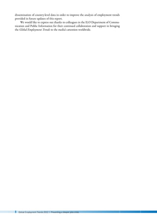 8 Global Employment Trends 2012 | Preventing a deeper jobs crisis
dissemination of country-level data in order to improve the analysis of employment trends
provided in future updates of this report.
We would like to express our thanks to colleagues in the ILO Department of Commu-
nication and Public Information for their continued collaboration and support in bringing
the Global Employment Trends to the media’s attention worldwide.
 