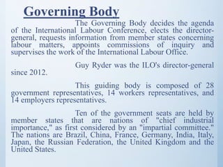 Governing Body
The Governing Body decides the agenda
of the International Labour Conference, elects the director-
general, requests information from member states concerning
labour matters, appoints commissions of inquiry and
supervises the work of the International Labour Office.
Guy Ryder was the ILO's director-general
since 2012.
This guiding body is composed of 28
government representatives, 14 workers representatives, and
14 employers representatives.
Ten of the government seats are held by
member states that are nations of "chief industrial
importance," as first considered by an "impartial committee."
The nations are Brazil, China, France, Germany, India, Italy,
Japan, the Russian Federation, the United Kingdom and the
United States.
 