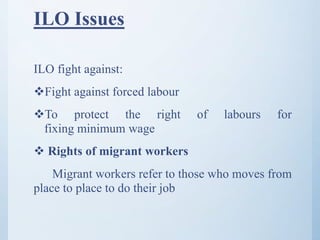 ILO Issues
ILO fight against:
Fight against forced labour
To protect the right of labours for
fixing minimum wage
 Rights of migrant workers
Migrant workers refer to those who moves from
place to place to do their job
 