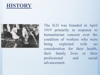 HISTORY
The ILO was founded in April
1919 primarily in response to
humanitarian concern over the
condition of workers who were
being exploited with no
consideration for their health,
their family lives or their
professional and social
advancement.
 