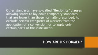 Other standards have so-called "flexibility" clauses 
allowing states to lay down temporary standards 
that are lower than those normally prescribed, to 
exclude certain categories of workers from the 
application of a convention, or to apply only 
certain parts of the instrument. 
HOW ARE ILS FORMED? 
 