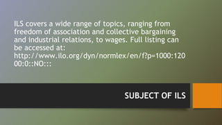 ILS covers a wide range of topics, ranging from 
freedom of association and collective bargaining 
and industrial relations, to wages. Full listing can 
be accessed at: 
http://www.ilo.org/dyn/normlex/en/f?p=1000:120 
00:0::NO::: 
SUBJECT OF ILS 
