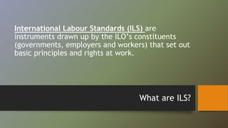 International Labour Standards (ILS) are 
instruments drawn up by the ILO’s constituents 
(governments, employers and workers) that set out 
basic principles and rights at work. 
What are ILS? 
 