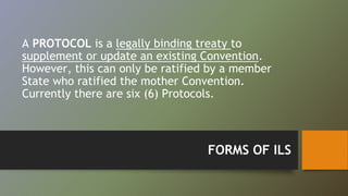 A PROTOCOL is a legally binding treaty to 
supplement or update an existing Convention. 
However, this can only be ratified by a member 
State who ratified the mother Convention. 
Currently there are six (6) Protocols. 
FORMS OF ILS 
 