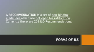 A RECOMMENDATION is a set of non-binding 
guidelines which are not open for ratification. 
Currently there are 203 ILO Recommendations. 
FORMS OF ILS 
 
