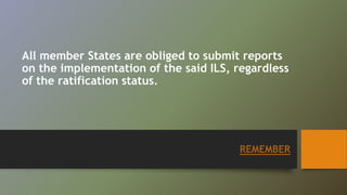All member States are obliged to submit reports 
on the implementation of the said ILS, regardless 
of the ratification status. 
REMEMBER 
 
