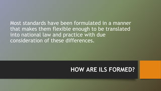 Most standards have been formulated in a manner 
that makes them flexible enough to be translated 
into national law and practice with due 
consideration of these differences. 
HOW ARE ILS FORMED? 
 