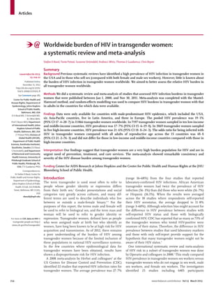 214 www.thelancet.com/infection Vol 13 March 2013
Articles
Worldwide burden of HIV in transgender women:
a systematic review and meta-analysis
Stefan D Baral,Tonia Poteat, Susanne Strömdahl, Andrea LWirtz,Thomas E Guadamuz, Chris Beyrer
Summary
Background Previous systematic reviews have identiﬁed a high prevalence of HIV infection in transgender women in
the USA and in those who sell sex (compared with both female and male sex workers). However, little is known about
the burden of HIV infection in transgender women worldwide. We aimed to better assess the relative HIV burden in
all transgender women worldwide.
Methods We did a systematic review and meta-analysis of studies that assessed HIV infection burdens in transgender
women that were published between Jan 1, 2000, and Nov 30, 2011. Meta-analysis was completed with the Mantel-
Haenszel method, and random-eﬀects modelling was used to compare HIV burdens in transgender women with that
in adults in the countries for which data were available.
Findings Data were only available for countries with male-predominant HIV epidemics, which included the USA,
six Asia-Paciﬁc countries, ﬁve in Latin America, and three in Europe. The pooled HIV prevalence was 19·1%
(95% CI 17·4–20·7) in 11066 transgender women worldwide. In 7197 transgender women sampled in ten low-income
and middle-income countries, HIV prevalence was 17·7% (95% CI 15·6–19·8). In 3869 transgender women sampled
in ﬁve high-income countries, HIV prevalence was 21·6% (95% CI 18·8–24·3). The odds ratio for being infected with
HIV in transgender women compared with all adults of reproductive age across the 15 countries was 48·8
(95% CI 21·2–76·3) and did not diﬀer for those in low-income and middle-income countries compared with those in
high-income countries.
Interpretation Our ﬁndings suggest that transgender women are a very high burden population for HIV and are in
urgent need of prevention, treatment, and care services. The meta-analysis showed remarkable consistency and
severity of the HIV disease burden among transgender women.
Funding Center for AIDS Research at Johns Hopkins and the Center for Public Health and Human Rights at the JHU
Bloomberg School of Public Health.
Introduction
The term transgender is used most often to refer to
people whose gender identity or expression diﬀers
from their birth sex.1
Gender presentations and social
categories vary greatly across cultures, and many dif-
ferent terms are used to describe individuals who live
between or outside a male-female binary.2–4
For the
purposes of this report, the terms male and female will
be used to refer to biological sex, and the term man and
woman will be used to refer to gender identity or
expression. Transgender women, deﬁned here as people
who were assigned male at birth but who identify as
women, have long been known to be at high risk for HIV
acquisition and transmission. As of 2012, there remains
a poor understanding of the burden of HIV among
transgender women because of the limited inclusion of
these populations in national HIV surveillance systems.
In the few countries where epidemiological data for
transgender women have been obtained, results have
shown a disproportionate risk for HIV infection.
A 2008 meta-analysis by Herbst and colleagues5
at the
US Centers for Disease Control and Prevention (CDC)
identiﬁed 22 studies that reported HIV infection rates for
transgender women. The average prevalence was 27·7%
(range 16–68%) from the four studies that reported
laboratory-conﬁrmed HIV infections. African American
transgender women had twice the prevalence of HIV
infection (56·3%) than did those who were white (16·7%)
or Hispanic (16.1%). When the results were averaged
across the 18 studies where respondents self-reported
their HIV serostatus, the average dropped to 11·8%
(range 3–60%). Although selection bias might account for
the diﬀerence in HIV prevalence between studies with
self-reported HIV status and those with biologically
conﬁrmed HIV, CDC has reported that as many as 73% of
the transgender women who tested HIV-positive were
unaware of their status. Therefore, the diﬀerence in HIV
prevalence between studies that used laboratory markers
and those with only self-report provide support for the
hypothesis that many transgender women might not be
aware of their HIV status.5
One international systematic review and meta-analysis
of HIV risk in a subset of transgender women was done
by Operario and colleagues in 2008.6
This study compared
HIV prevalence in transgender women sex workers versus
transgender women who do not engage in sex work, male
sex workers, and female sex workers. The investigators
identiﬁed 25 studies including 6405 participants
Lancet Infect Dis 2013;
13: 214–22
Published Online
December 21, 2012
http://dx.doi.org/10.1016/
S1473-3099(12)70315-8
See Comment page 185
Center for Public Health and
Human Rights, Department of
Epidemiology, Johns Hopkins
School of Public Health,
Baltimore, MD, USA
(S D Baral MD, S Strömdahl MD,
A LWirtz MHS,
Prof C Beyrer MD); Department
of International Health, Johns
Hopkins School of Public
Health, Baltimore, MD, USA
(T Poteat PhD); Division of
Global Health (IHCAR),
Department of Public Health
Sciences, Karolinska Institutet,
Stockholm, Sweden (S D Baral,
S Strömdahl); and Department
of Behavioral and Community
Health Sciences, University of
Pittsburgh Graduate School of
Public Health, Pittsburgh, PA,
USA (T E Guadamuz PhD)
Correspondence to:
Dr Stefan D Baral, Center for
Public Health and Human Rights,
Department of Epidemiology,
Johns Hopkins School of Public
Health, E7146, 615 NWolfe
Street, Baltimore, MD 21205,
USA
sbaral@jhsph.edu
For more on CDC data on HIV in
transgender people see http://
www.cdc.gov/hiv/transgender/
 