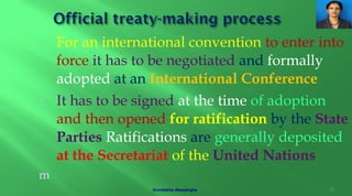 1. For an international convention to enter into
force it has to be negotiated and formally
adopted at an International Conference
2. It has to be signed at the time of adoption
and then opened for ratification by the State
Parties Ratifications are generally deposited
at the Secretariat of the United Nations
m
10Arundathie Abeysinghe
 