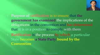  Purpose of ratification is to ensure that the
government has examined the implications of the
obligations in the convention and has determined
that it is in a position to comply with them
 Ratification is the process by which a particular
State becomes a State Party bound by the
Convention
Arundathie Abeysinghe 11
 