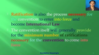  Ratification is also the process necessary for
the convention to enter into force and
become International Law
 The convention itself will generally provide
for the minimum number of ratifications
necessary for the convention to come into
force
12Arundathie Abeysinghe
 