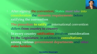  After signing the convention, States must take into
consideration the domestic requirements before
ratifying the convention
 The procedure to ratify an international convention
differs from country to country
 In every country ratification involves consideration
by the Legislature, in addition to consultations
among various government departments and other
stake holders
13Arundathie Abeysinghe
 