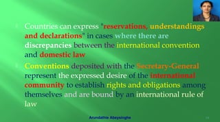  Countries can express "reservations, understandings
and declarations" in cases where there are
discrepancies between the international convention
and domestic law
 Conventions deposited with the Secretary-General
represent the expressed desire of the international
community to establish rights and obligations among
themselves and are bound by an international rule of
law
14Arundathie Abeysinghe
 