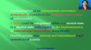  Implementation of an international convention
domestically depends on the domestic legal system
of each country
 A State could be categorized either as a monist state
or a dualist state with regard to the implementation
of international conventions domestically
 Monists assume that internal and international legal
systems form a unity
15Arundathie Abeysinghe
 