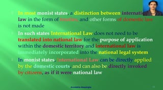  In most monist states, a distinction between international
law in the form of treaties, and other forms of domestic law
is not made
 In such states International Law does not need to be
translated into national law for the purpose of application
within the domestic territory and international law is
immediately incorporated into the national legal system
 In monist states, International Law can be directly applied
by the domestic courts, and can also be directly invoked
by citizens, as if it were national law
16Arundathie Abeysinghe
 