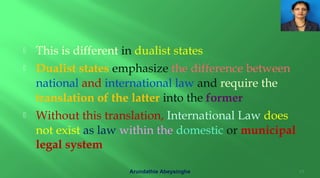  This is different in dualist states
 Dualist states emphasize the difference between
national and international law and require the
translation of the latter into the former
 Without this translation, International Law does
not exist as law within the domestic or municipal
legal system
Arundathie Abeysinghe 17
 