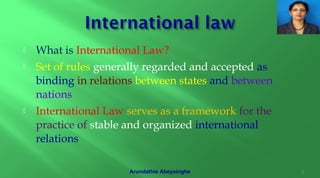  What is International Law?
 Set of rules generally regarded and accepted as
binding in relations between states and between
nations
 International Law serves as a framework for the
practice of stable and organized international
relations
2Arundathie Abeysinghe
 