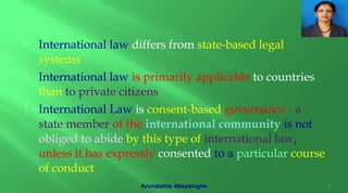  International law differs from state-based legal
systems
 International law is primarily applicable to countries
than to private citizens
 International Law is consent-based governance - a
state member of the international community is not
obliged to abide by this type of international law,
unless it has expressly consented to a particular course
of conduct
3Arundathie Abeysinghe
 